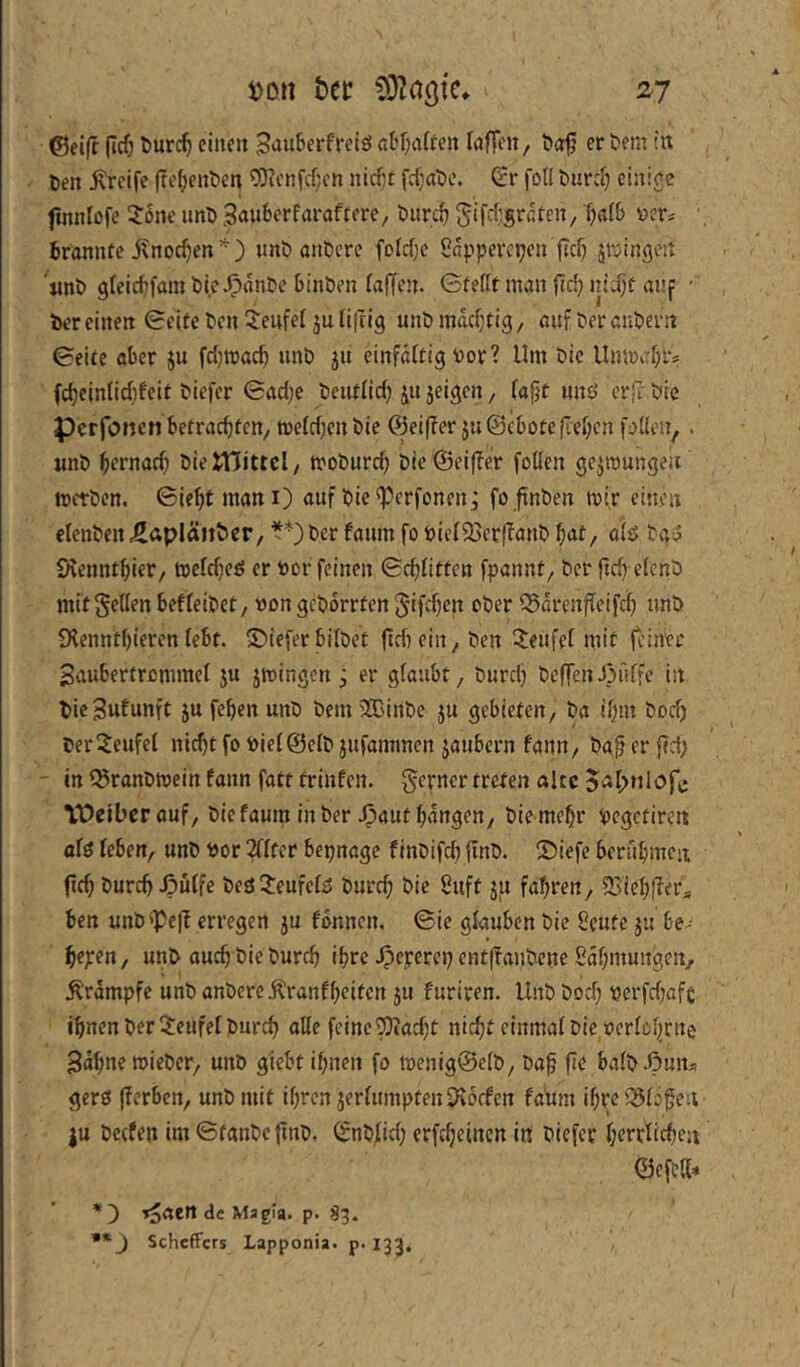 j>on htt OOMötc» zy @ei|f (ic^ Durc^ einen 3nuSerfretö aK;affen Inffen, Dof ertem in Den Greife fre(;enDen 9)ii'ni'cf}en nieftt fc{)aDe. (ir fotl Durd) einige fmnfofe 3:6ne imD Bauberfaraftere, Durc^ ' Brannte ^nodjen'^) «nö anDcre fofcf)c Sapperepen fid} jföingen '«nö gfeic^fain Die^änDe BinDen faffen. ©fettt man ftd; nidjt auf ■ Der einen Seite Den 5:enfef ju filrig unö mttd}tig, auf Der anpern Seite aber ju fcl)mac^ unD jii cinfdftig vor? Um Die Um»af)i> fc^einlicbfeit Diefer Sadje Deutfid) jeigen, fajjt unö erj? Die PerfoncM betrachten, ti)e(d)en Die ©eifler jnSebote fielen püen,. unö httnörf) DieiTJittcI, troöurd) Die Seiffer foKen ge^roungen metöen. Sieht mani) auf öie^erfonenj fo finöen mir einen elenöen ^npIäiiDcr, **) Der faum fo öiefQaerffanö hat, aiö öaö Svennthier, meldjeö er »er feinen Schlitten fpannf. Der jtch efenö mit gellen befleiöet, »on geöorrtcn gifchen ober S5örenfleifch unö fKennthieren lebt. S)iefer bilöet ftrhein. Den Teufel mit jeiner Saubertrommel ju jmingen j er glaubt. Durch DeffenJpnlfe in Öie3«funft JU fehen unD Dem 20BinDc ju gebieten. Da ihm Dodj öer^eufel nicht fo öielSelD jufammen jaubern fann, Da^erjld; - in l^ranDmein fann fatt frinfen. gerner treten alte jaipniofe Weiber auf. Die faura in Der Jpaut hangen, Die mehr pegetircit alö leben, unö Por 2flter bepnagc finöifch finö. ©iefe berühmen ftch Durch ipülfe beö3:eufefö Durch Die Suft ju fahren, ÖJichflera ben unD^Peff erregen ju fbnnen. Sie glauben Die 8eute ju be- heben, unö ouch Die Durch ihre Jpeperep entffauDene ßdhmungen, Ärdmpfe unö anDcreÄranfheiten ju furiren. UnD Doch Perfd;afe ihnen Der Teufel Durch alle feine ^ad)t nicht einmal Die oerlohcne Bahne mieöer, unö giebt ihnen fo mcnig®etD, Dah ft^ balöÄun^i gerö |ferben, unö mit ihren jerlumpten D^oefen fadm ihre ^lo^eii ju Dccfen im StanDefinD, (SnD.lid) erfcheinen in Diefer herrlichen ©efeK« *]) T^aen de Magla. p. S3. ** J Scheffers Lapponia. p. 133.