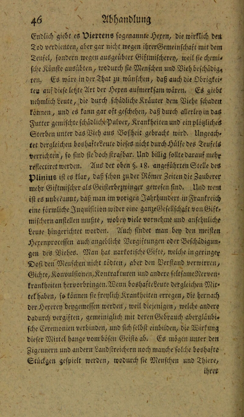 V ^ €nt)Iicf)'gic6f eö Piertenö fogettannfe ^ejfeit, öie tctrflicf) beit 3:ob iD(*rt>ienten^ aber gar nid;t tregen i§rer®emeinfcf;afr mit betn Scufet/ fonbern tDegenauögcwbtet ©iffmifdjerep/ todl {ie diemi^ fd;eiv«nf?e augubfen, tnobiird; fle 2)?enfd;crt unö 93le(; befc^döig, ten. €'0 Ware in Der^^at ju n)iinfd)cn/ ba§ aud) bie Obrigfei* tcö auf biefe 2frr ber ^ejeen aufmerffam Waren. _glebf uel;mfic^ Seute, ;bic burd) fc^dblic^e trauter bentOSie^e febabew fönnen, unb e^ fann gar oft gefcbebeit, ba^burc^ aHerfep in baö guttcr geinifcijte fdjdblicbb'Pidoer, ilranffeiten unb'ein ploijCic^eö ©terben unter baöSJieHwö S5of^eit gebracht wirb. Ungeac^» teC bergteidjen bosl^afteüeutc biefeß nidjtburc^JpuIfebeö 5:eufeUt t»errid)ten, fo finb fle'boc^ ffrafbar. Unb bißig folltebarauf mel;r re^icctirct werben. 2fud bei* oben §. 18. angeführten ©teffe beö piiniuß if^tö ffar, ba^fdjon juber £H6mer feiten bic Sauberer mehr ©iftinifchfcr atö ©eifterbejwinger gewefen finb. Unb went tft eö unbc?annt/ baf} man im vorigen 3'ahthuiibert in ^ranfreic^ eine fcrmfiche^nquifition wiber eine gan5e@efet!fd)ftft vonöiff? mifd}ern anfiellen mu^’te, wobet? viele vornehme unb anfehnlid?e ßeute hiiigerichtct worben. ?fud? finbet man bei; ben meifien .fpejcenproceffen aud; angeblidjc 95ergiftungen oberQ5efd;dbigun» gen be'ö Q3ieheö. OJian hat .narfotifche@ifte, welche in geringe^ ®ofibeirWeufd;en nicht tobten / aber ben !53erf?anb verwirren/ ©ichtc, j^onvulfionen/.^onfrahturen unb anbere feltfameDierven» franfheitfi^ he'^’eorbringen.^enn boßhafteSeute bergleid;en 53?ir* tef haben, fofönnen fiefrci;tich.Kranfhciten erregen, bie hernach ber Jpe;:erei; bei;gemeffen werben, weil biejenigen, welche anbere baburd; vergiften, gemeinlglid; mit beren@cbrcuch abergldubi* fche Zeremonien verbinben, unb ficb felbfl einbilben, bie 2Birfung biefer 5}iittcl hange vom bdfen ©eifte ab. Zß mögen unter ben Sigeunern unb anbern £anb|?reichern noch manche foldjc beßhafte ©tüdgen gefpielt werben, woburch |i^ 9}ienfchen unb ^hwf^/ ihiVP