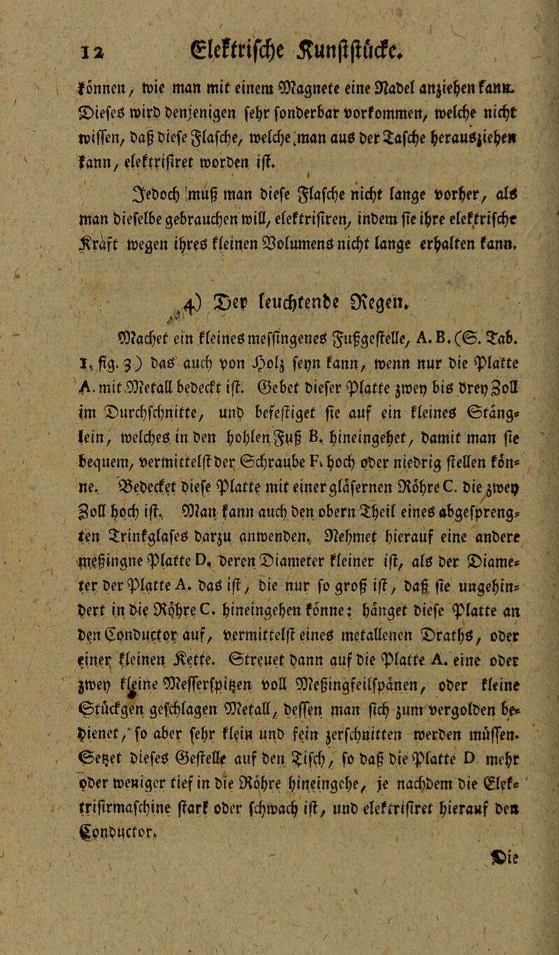 fonncit, tüie man mif einem C0?agnete eine SJiaDel anjte^en fan». £>iefeö mirö denjenigen fe^ir fonderbar Uorfommen, welche nic^t wiffen, da§ diefe giafc^e, tt>eicf)e;man auö der Jafc^e berau^iiebe» fann, ciefrnfiret morden i|!. I ^■edoef) !mu^ man diefe glafc^c nic^r fange torber, af< man diefefbe gebrauten mifl, efeftrifireny indem jir ibr^ efeffrifebt ^raft megen ibreö ffeinen 93ofumenö nicht fange erbaften fann. 4) Der fcucbftnfee 0\egcn* COfacbef ein ffeineömeffingencö gufgeffetfe, A.B.(©. itab. I*. 3) <iucb von ^04 fe^n fann, menn nur die ^fattc A.mit.COietall bedeeft iff. ©ebet diefer 'Pfatfc jroei) biö drepSoH im ©urebfebnitte, und befejtigef fte auf ein ffeineö 0tang* lein, mefebeö inden bobNguf B, bineingebet, damit man jie beguem, loermittefl? der; 0cbraubc Fk boeb oder niedrig ffeffen fon* ne, Q5edecfet diefe ^fatte mit einergfdfernen Dfdbre C. die jmep Soff bpcb ifT, COfan fann auch den obern Xb^if«jneö abgefpreng» ten 3:rinfgfafe£i darju anmenden, 9?ebmet hierauf eine andere mebingne spfattc D, deren X)iameter ffeiner ifl, afö der jDiame* ter der^fgtte A. daöilf, die nur fogrof ifl, dag jie ungebin* dert in die Ülpbrc C. bineingeben fonne: banget diefe «pfatte an dpn ßonductor auf, dermitteffl eineö metaUcnen £)ratbö, oder finep ffeinen Äette. 0tr?uet dann auf die <pfatte A, eine oder jmep f^ine COiefferfpi^en doü OTebingfeiffpanen, oder ffeine 0tücfgen gefebfagen 5)ietaff^ deffen man jlcb jwnt vergofden be» dienet/fo ober febr ffein und fein jerfebnitten merden muffen. 0e!}et diefeö ©effetk auf den ^^ifrf;, fo dab die^fatte D mebt oder meniger tief in die SKpbre bineingebe^ je nachdem die (iUte tribrmafcblne |?arf oder febmaeb i(?/ und efeftrifiret hierauf den üpnducfor, tCie