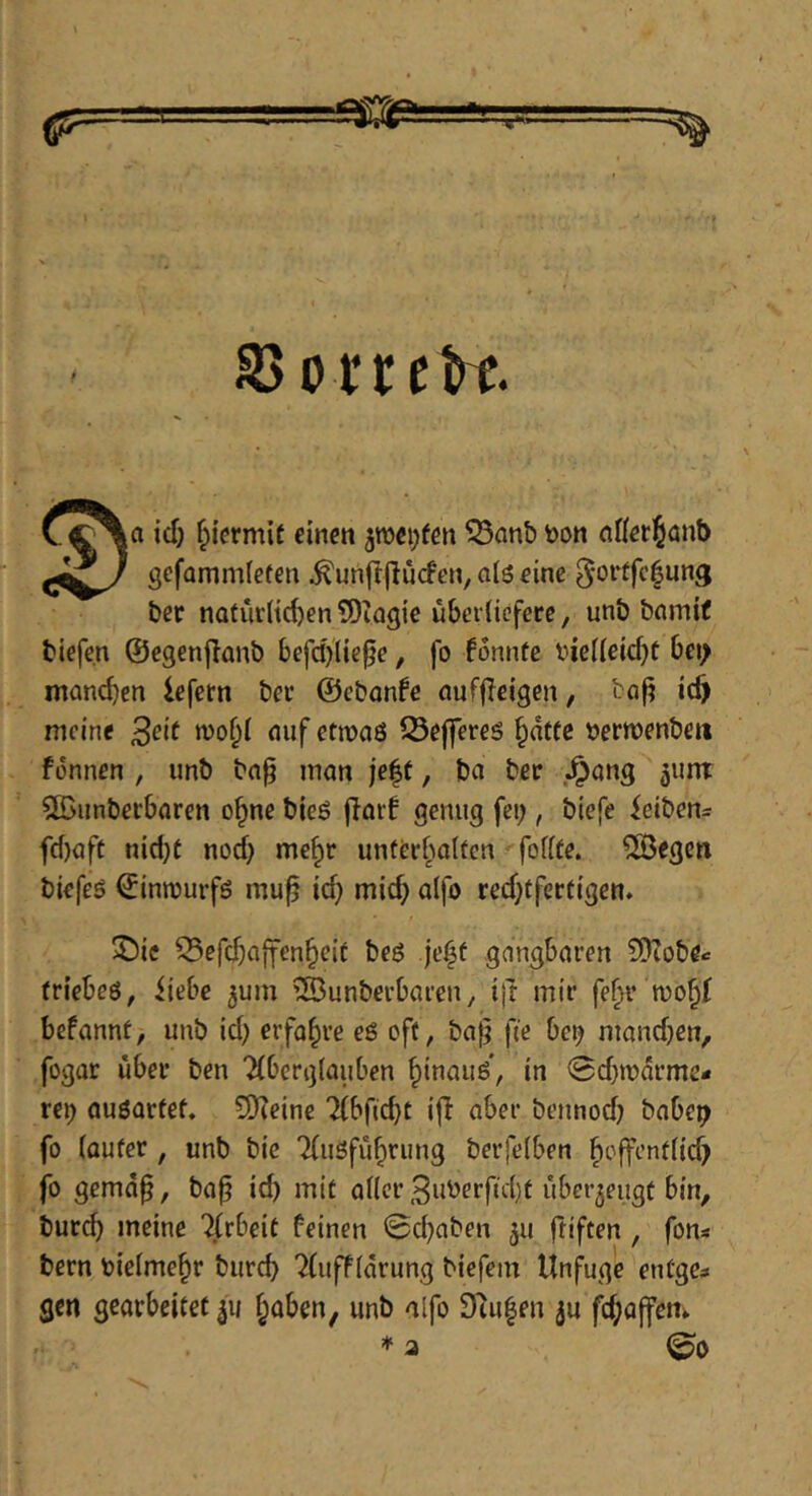 S3ovreH |a id) hiermit einen 5n)ei)(en ^anb bon nKerJönb gefammfefen .^unft|lu(fen, aiö eine ^ortfe^ung ber natüriie^en 5)iagie übcriicfecc, unb bnmif biefe.n ©egenjianb 6efd}liepe, fo fonnfe vie(ieicf)ü 6ei> manchen iefern bei* ©cbonfe auffleigen, baf? icf) meine ^eit nuf etmaö 53effereö §dttc uertüenben fonnen , unb bn^ man je|t, ba ber .^ang ^unt $ß5unberbaren o§ne bieß flarf genug fei;, biefe ieiben- fd)aft nid)t nod) me§r unterhalten fofite. ^egen biefeö ©innjurfs mu^ id} mid} alfo red}tfertigen* ^)ie Q5efcba|fen§eif beö je|f gangbaren SDZobe^ friebeö, iiebe jum ^öunberbaren, ijt mir fe^r befannt, unb id} erfahre eö oft, ba^ fie bet} mand}en, fogar über ben “Aberglauben ^inauö, in 0d}tr)drme* re^ au6artef, SKeine Abftcbt ijl aber bennod} babe^ fo lauter, unb bie Ausführung berfelben hoffentlid} fo gemd^, ba^ id} mit aller 3uberftd)t überzeugt bin, burd) meine Arbeit feinen 0cbaben ju ftiften, fon« bern bielmehr burd} 7(uffldrung biefem Unfuge entgc;» gen gearbeitet haben, unb alfo Stufen ju fi^affem