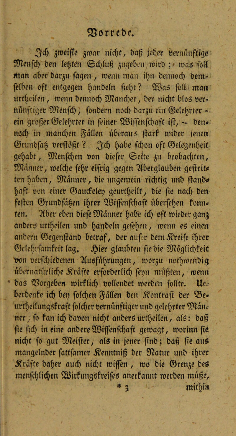 ^orrcbc. ^cf) ^mv nicf;(, ba^ jeb,cr Vernünftige 50?enfd> ben ie|f^n ©d)in§ ^ugeben wirb ; * wa$ fort man aber bar^u fagen , wenn man i§n bennoeb bem= felben oft entgegen banbefn fte^t? ^aö foQ^man iirtbeifen, wenn bennoeb 2)Iancber, ber nid)t bloS vers nunffigec ^yjcnfd); fonbern nod) bar^n ciiv (Selebrter- ein großer ©ele^rter in feiner 5Öif)*enfd)aft ifl, - ben* nod) in mand^en überaus jlarf wiber jenen ©runbfai^ verflojit ? ^cb habe fdjon oft ©elegenbeiC gehabt, SDTenfeben von biefer (Beite ju beobachten, 5)Zänner, weldje febc eifrig gegen 'Aberglauben geffrit«* fen haben, 9)?dnner, bie ungemein ri(btig unb flanbi» haft von einer ©aucfelei; geurtheilf, bie fie nach ben feften ©runbfdfen ihrer iJBijfenfdjaft überfehen fonn» fen. 2(ber eben biefe SDZdnner habe id) off wieber gan^ anberö urtheilen unb hanbeln gefchen, wenn eö einen anbern ©egenflanb betraf, ber aufec bem^eife ihrer ©clehrfamfeit lag, Jpier glaubten fte bie 9)?dglid)feiC von üerfd)iebenen “Ausführungen, wor^u nothwenbig iibernaturlicbe ^rdftc erforbcrlid) fei)n muffen, wenn * bos f35orgeben wirflid) voUeubet werben follte. Ue= berbenbe icb bet? folcben ben ^ontrafl ber ^e- urtheilungsfraft foldjer vernünftiger unb gelehrter 5)Zdtu ner, fo fon icb bavon nicht anbers urtheilen/ als: ba^ fte fid) in eine anbere®iffenfd)aft gewagt, worinn fte nid}t fo gut 5)?ei|}er, als in jener jtnb; baf |Tc aus mangelnber fattfamer ^enntnif ber Statur unb ihrer grafte baher aud) nid)t wiffen , wo bie ©ren^e beS menfeblicben ^äJirfungsfreifes onerfannt werben mitfe, * 3 mithi»