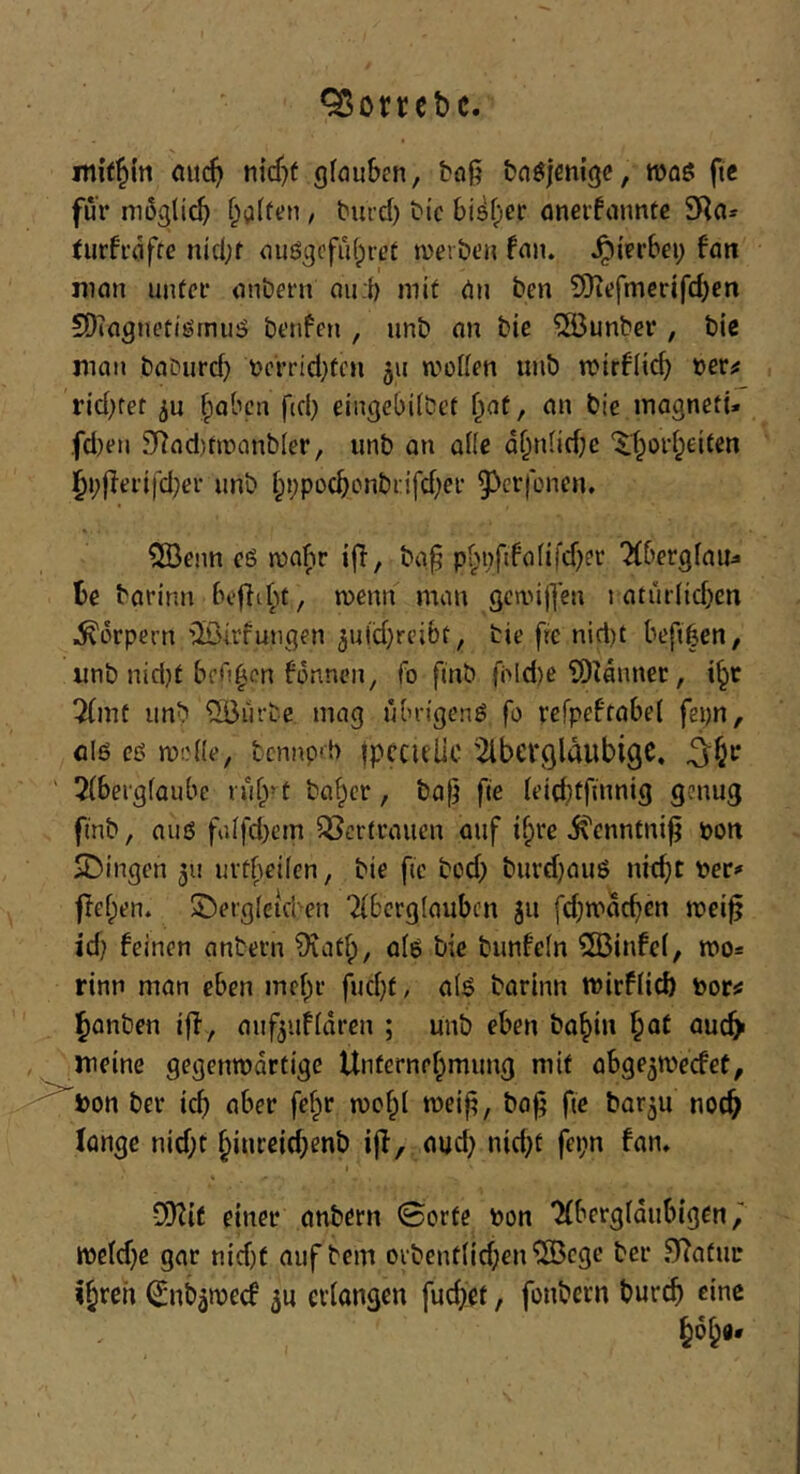 95orrct)c. nt{t§(tt au(^> gfauben, bog bnöjenigc, n)flö ftc für müglic^) f;a(frn, burd) bic bi^f^er onerfnunfe 9Rn* turfrdffe ntd;f ouögcfidpret tver&t’H fan. ^irrbei; fan j]ian unter onbern nu:t) mit Un ben 5Diefmcrifd)en EÜicigJu’tiöfnu!? brnfen , unb uu bie ®unber , bic man baburd) bcrrid}fcn 311 rvoden iinb n)ir6Iic^ 'oevf rid)tet ^abcn ftd) eingebdbet ^aü, an bie inogneti» fd)en 2Rad)fir)anb(er, unb an alle d^n(id;e ‘$:t;oid;eiten |^j;|ieri)cl;er unb i;i;pocbonbi:ifd)er ^^crfoncn. 5[Benn eö njabr iff, ba^ pf;i)fifafifd;er TCbergfau^ t>c barinn tuenn man 3cn.n|]en t atur(id)cn Körpern iöirfungen ^uldjreibf, bie fre nid)t beftben, unb nid}t bfO^en bdnnen, fo finb fbld)e iDUnner, 7(mt unb ^lirbe mag übrigen^ fo refpeftabet fepn, öiö eß mode, bcnnprb fpcculic ^Ibergldubigc. ^^r ' 5{bei'g(aube rub-t ba^cr, ba|} fte ieicbtfmnig genug finb, auö faifd}em ^Bcrtraucn auf if;re ivcnntnijj pon SDingen 511 uitbedcn, bie fic bod) burdjauß nicbt Per^ flehen. Sberglcuten Tfbcrglaubcn 311 fd)ipdcbcn tpei^ id? feinen anbern 9iatf), alß bie bunfein 5Binfc(, mo* rinn man eben mebr fud}f, a(ß barinn tPirfücb porsJ l^onben i|l,, auf^ufidren ; unb eben bobin l^at auc^ , meine gegenwärtige Unternehmung mit obge^wecfet, Pon ber ich aber fe^r wchi weiji, bo^ fte bar^u noch fonge nid;t hinrcid;enb ijl, oud} nid;t fei;n fan, t CiKit einer onbern 0orfe Pon 'Xbergfdubigen ipeidje gar nid)t auf bem orbent(id;en^55cge ber .^atur (^nbäwecf 50 erlangen fucb'et, fonbevn bureb eine hoh*'