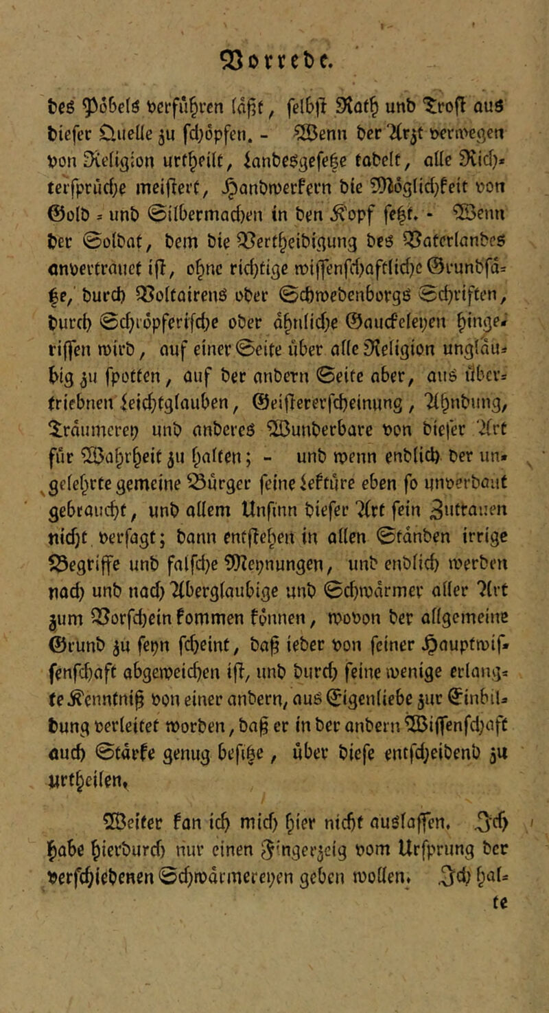 QSovtebe. tieö ^o6e(ö tjcifu^rcn («f?f, fel£>ft unb ^rofl ouö biefer Ouelle ju fd;6pfen. - ?S5ßnn bcr t>en:i>egen von Religion urt^cilf, ianbcögefofe tobelt, die 9{id}* tcifprud;^ mcijieit, ^anbnjerfem bie 5}^6g(id}fett von @olb = unb ©ilbermad)on in ben ^'opf fe|f. - '5Öenn ber ©olbat, bem bte Q^ert^eibic^ung bcö ^atcrlanbcs cnvei'trmief ijl, o^nc rtd)tige iv{jfenfd)afü(id}c @i-unbfd= |e, burd) 5So[toirenö obt*r ©cbmebcnborgö ©djrtften, burcb ©d)i'i5pforifd;c ober a§n(id)e ©nucfelepen f)inge- riffen roirb, mjf einer ©eite über alle D^eiigion unglau^* big fpotten, auf ber anbern ©eite aber, aug i1bcv= (riebnen ieicfitgiauben, ©eifiererfcbeinung , 7(§nbung, ^träumcrep unb nnbcreö ^unberbarc von biefer 'iJfrt für ^afpr^eit 511 finiten; - unb tvenn enblicb ber un. ^ ^geief^rte gemeine 53ürger feine ieftüre eben fo unverbaut gebraucht, unb oilcm Unfinn biefer 2(rt fein nid)t, verfagf; bann enfftehen in aüen ©fdnben irrige f^egrijfe unb fa(fd}e tOZepnungen, unb enbüch iverben nod) unb nad) Ttbergiaubige unb ©d)n)drmev oder ?(rt jum 3?orfd)cin fommen fdnnen, tvovon ber adgemeine ©runb ju fepn fd}eint, ba^ ieber von feiner ^auptmif* fenfehaft abgemeichen ifl, unb burd; feine wenige erlang* te ^enntni§ von einer anbern, auö (Eigenliebe jur ^inbiU bung verleitet tvorben, ba^ er in ber onbern ^iffenfd;aft fluch ©tdrfe genug befiöe, über biefe entfd;eibenb ju Urtheilen, Leiter fon ich niid) fpier nicht auölaffen, 3*^) ' l^ahe hioi'burd) nur einen ^inger^eig vom Urfprung ber verfchiebenen ©djwdrmerepen geben wollen. .3^d; hal* tc