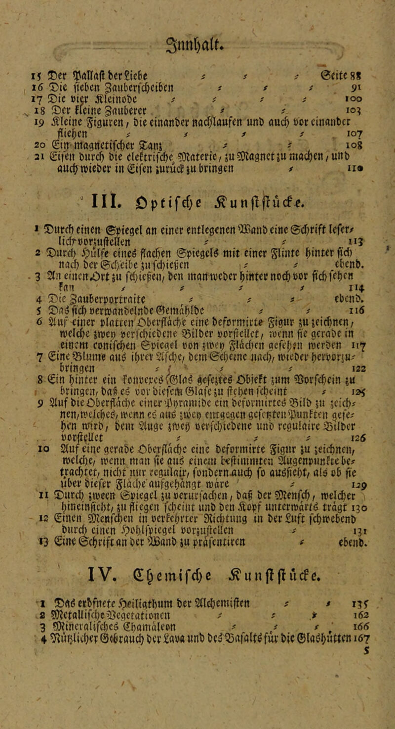 3nn()alt* 15 T)et ^rtllrtliberSicBe s s t @cite8S 16 3)ie t'icbcit ^auberfcbcibcn t t t 17 !t)ic öicr Älctnobc t i - ^ 100 ^ 18 2)cr flcine grtubcrcc ^ ^ 10? 19 kleine Sigui-en, bie cinanber nad/laufcn unb auch »br cinanber fließen # ^ * s _ \cn 20 ©ir-mapetifeber S£anj - log 21 gifeit bureb bie elcEtrifcbe «Katcric, su^SHagnctjumachen/unb fluef? ttiebet in (£ifen iurücE ju bringen / n» ' IIL Optifcf)ß J ®nrcf) einen ©Siegel an einer entlegenen 'Jünnb eine ©d^rift lefer/ lidrnoriullcnen # ^ n? 2 5)nrcf> ^)ülfe eineö flachen ©picgcB mit einer Slintc hinter fid) nad) ber ©d)eibc jufdjiencn ^ ebenb. - 3 Sin eincn.ört5u fd^iefen/ ben manmeber hinter nod&t>or ftebfebm fan X # X i 11+ 4 ®te Jauberportraitc ^ ^ x # ebenb. 5 JDaon'dböerwanbelnbe^emnhlbc x t 116 6 Sluf-einer blntrcn^Cbeifäcf/e'einebefcrmirte gignr- sujeiebnen/ n)eld)e jmci) »erfebicbene ?5ilber »orfiedet/ roenn fic gcrabc in einem conifeben ©picgel »on jmep gl(id)cn gefeben merben 117 7 SineQ5lnme aut? ibrev Slfcbc/ bem©cbeme jincb/ mteber berncriu^' bringen ^ i ' ' ■ ' ‘^2 8 ^in buiter ein fcmjerc(J\©(aö gefcjteö £)bieFt jnm ^ßorfebein ju bringcivbafieö t)ovbicfcm@rafc5u<!el)<nfcbeint # 125 9 Stuf bieOberfiäd)C einer'i\i)raniibc ein beformirteg iBilb p jei^x nen/Wcicbeö/ircnneenuij inJep entgegen gefeilten irnnften gefex ben tvirb/ bem Stuge jnjcb oerfebiebene unb regulaire 33ilbcr norfteUet x x x 125 10 Stuf eine gerabe i!)berflacbc eine beformirte Signr 5u seii'bncn; tt>cld)e/ tt'cnn man fteauö einem beflimmten äugenpjmftebex trachtet, nid)t nur regulair, fonbernuim^ fo ouöficbt, als ob ftc Uber biefer ^lacbe'aufgebängt tvärc ' x 1^9 11 iDureb swecn ©piegcl ju oeruriad)en, baf bcr5Sienfcb, n)eld)er bineinfiebt, ‘jU Riegen febeint unb ben Äopf untermartd trägt 130 12 (ginen ^Icnfdben in oerEcbrtcr Sliebtung in ber £uft febmebenb burd) einen .^poblfpiegel »orjuftelicn x 13 t 13 (Sine ©ebrift an bet 'Banb }u prafentiren ^ ebenb. IV. ^§emifd)e .^unjlflucFc. •1 55aö erbfnete .fpeiligtbnm bet Sllcbemiflen x * 13^ 8 5}?ctaUifcbc33cgetationcn x x > 162 3 ?OlincvaUfcbcä Sbautäleon x x x ^ 166 4 ^Ritblieber ©ebraueb ber £apa unb bc^Q5afaltöfur bie ©(aöb»tten 167 s