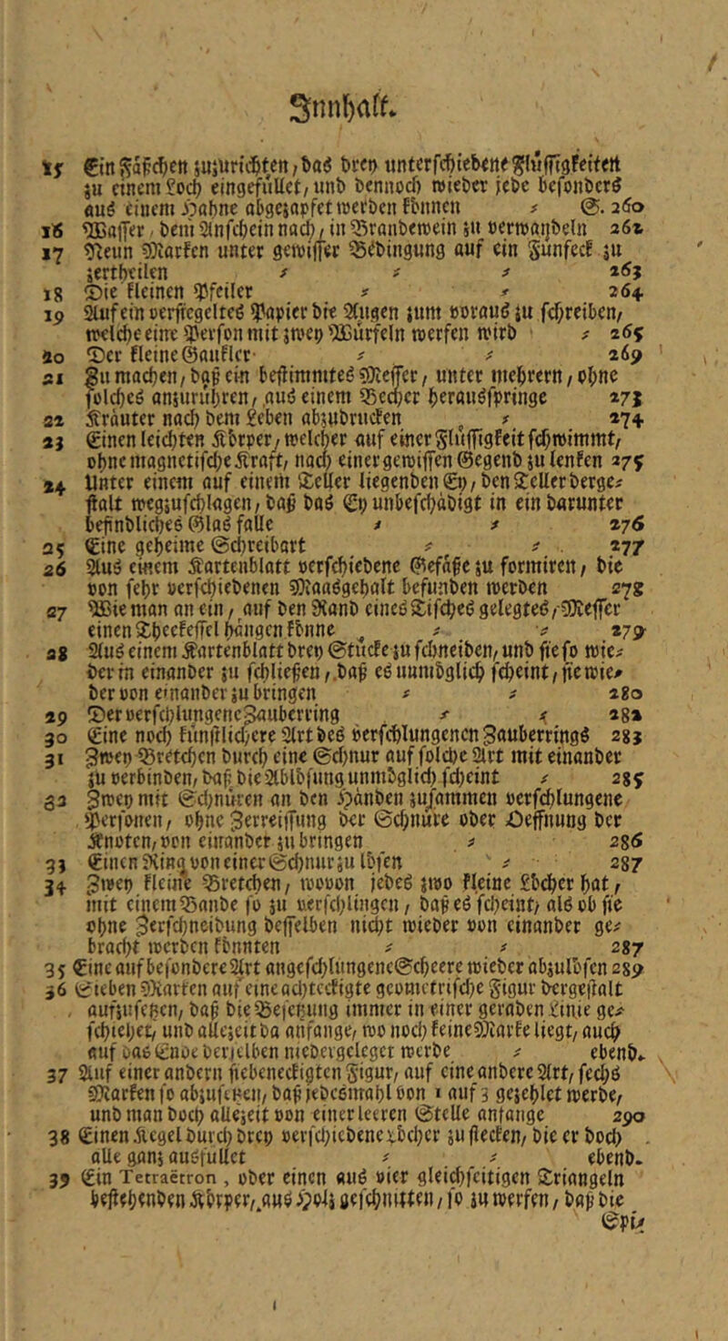 Snnl^aff* €in S?a^(^)Ctt jujuric^ten /baö Drei) untcrfc^ieb<ttei?(«fit9ffit«tt iu einem eingefuUet/iinb bennodj roieber jebc befonbcrl <mö einem J^öbne abgcjapfetmee&cn fbnncn # 2(5o I« Gaffer ■ beni anfi^cin nac^, in 55röut)en)ein j« nemötjbeln 361 17 g^eun 9?iflrfen unter gewijfer ^ebingung auf ein Sunfeef ju äertbeilen ^ t ^ i6j li Sie Fleinen Pfeiler ? ^ 264. ip Stuf ein cerfTcgelteö i^apier bi« Stugen uutt »nrauiJ ju fcf;reiben/ n?elci)eeiireipevfonmit jtvep'iajürfeln werfen wirb ^ 265 ao 5)ev Heine ©auFlcr' ^ ^ 26p si Su madjen/ bap ein befiimmteg ?0iejTer/ unter mel^rertt, pi;ne fülcf)eö anjurubren, ,a«ö einem 35c^er berauöfpringc 371 22 Äräuter nach bent £ebcn «bjubriicFen ^ f 274. 2j ©inen leichten Äbrpery welcher ouf einer Sluffigfeitfefroimmt/ obncmagnctifcheÄraft, nach einergewi|Ten@egenb julenfen 375 *4 Unter einem ouf einem Äcller liegenben Sn/benjeller berge# ftalt weg5ufd)lagen/bo$ baö Sn unbefchabigt in einbarunter beftnblicbee ©laö falle # # 276 25 Sine geheime @d)reibart # # . 277 26 2tuä einem Äartenblatt nerfchiebene ©efnfesu formiren/ bie non febr »erfchiebenen s0toaögel)alt befunben werben 27g 07 ^ie man an etn / auf ben 9{anb einei? iJifcheö gelegte^ /19Ie|fer einen Xbecfejfel hängen fbnne ^ # # *79- at 2tuöeinem Äartenblattbren^tucfejufcbneiben/unbftefo wie# bei-in einonber tu fchlief’en,.baf’ eöunmbglich ftheint,newie^ ber non emanberiu bringen # # 280 ap IDernerfchlungenc^uberring #■ ^ 28a 30 Sine noch fünitlicheeeStrtbeö »erfchlungcncnBöuberringg 31 3*®en ^retchen burch eine ©chnur auf folche 2trt mit einanber junerbinben,ba|:bie2lblbfungunmbglid)fcl)eint # 2%^ 33 jwen mit ©d^nuren an ben jpänben tu/ammen nerfchlungene ^erfonen, ohne ^erreiffung ber 0chnufe ober Oejfnung ber Änotem non einanber tu bringen # 28<S 3) Sinen Jtinn non einer ©chnurju Ibfen # 287 34 ^wep Heine Sretchen/ wonon jebeö jwo Heine £bdhcrhat, mit einem 53anbe fö 511 uerfchlingcn / bapeöfcheint; alöobfie ohne ^erfchneibung beffelben ni^t wieber non einanber ge# brocht werben fbnnten # # 2*7 3 S Sine auf befonbere^rt angefchlungencScheere wieber abtulbfcn 289 36 SiebenSXarten aufcinead}tccHgte geometrifdje gigur bergeifalt . auftufchcn/ ba^ bieiSeicBuiig immer in einer geraben £in,ie ge# fchtehet/' unballejeitba anfange, wo noch feineSJiarFe liegt, auch auf oao Snoe bericlben niebevgelcgct werbe # ebenb.. 37 Stuf einer anbcrnftebcnecfigtcn gigur, auf cineanberc2lrt,fcd;ö sötarfenfoabiuftHeu/bavfebcemahlbon laufs gejchlct werbe, unb man hoch alieteit non einer leeren ©teile anfange zpo 38 SinenÄcgelburdjbrcp nerfdjicbenexbeher tufJecFen/ bie er hoch . alle gant auöfullct ^ ebenb. 35 Sin Tetractron , über einen «uö nicr gleidu'citigen »Triangeln bejiehwben Ähtper,.auö ^potj jefchiutten, fo i« werfen, ba^ bie