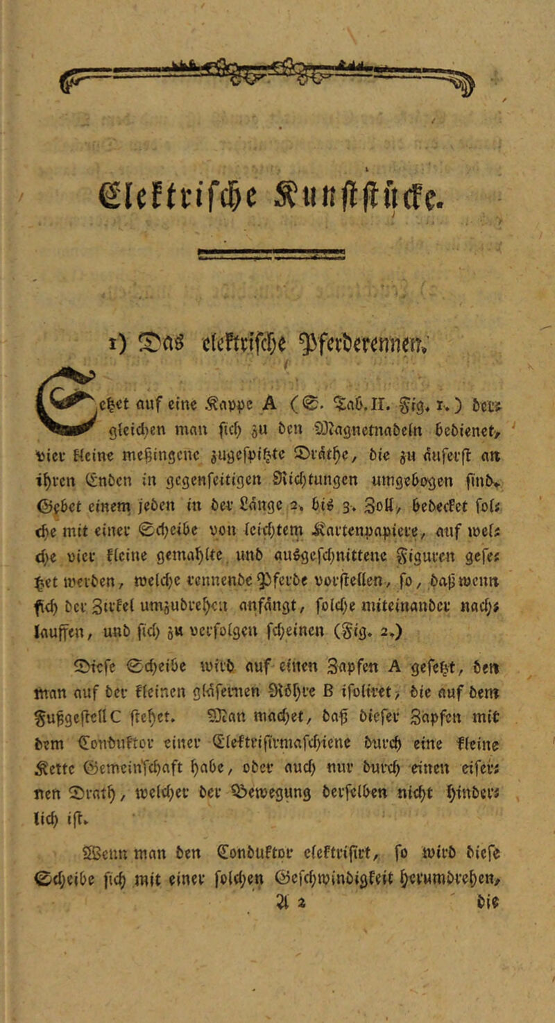 eieE(nTc&e S?«K|liEft(fc. i) cleffnfcje ^fci’tier^nnm; c^ct auf ein« .^av^)c A ( 0. ?;a6.11. ^ig. i-,) ittt g{cid;cn man fiel) äu öen 93?agnetnabcln ljctienct> ‘ Dict Heine mc^ingene jugefvi^te ©int^c, öic ju aufci’ft att i^ren CSnöcn in gcgcnfcitigcn 9iicl)tungcn umgeOogen finiv ©f6ct einem^ jcöcn in öci’ Hänge 2. 6iig 3. Sott/ l>e5-e(fct foU <fic mit einet 0d)cil)e von lcid)tcm ^aitenva^jiete, atif voiU d)t viel- flcine gemailte imb au^gcfd)mttenc ^iguten gefe; ^et mevben, meid)« tennenbe Q^fei’be votfEcllenv fo, ba^ mcim fid) bet umäubve^eu anfängt, fold)« miteinanbet nad)j lauffen, unb fid) 5« vctfolgeu fd)einen (§ig. 2,) ©iefe 0d)ei6e mitb auf einen Sapfen A gefegt, bett man auf bet flcinen gläfenten 9tbf)tc ß ifolitet? bic auf bent gufgcflellC freuet. 5}tan mad)et, ba^ biefet Sopfen mit bem €onbuftot einet (£'lefttiftvmafd)tcnc butc^ eine fleine ^ettc ©emcinTd)nft ^abc, obet aud) nut butd) einen eifei*; nett ®tat^, meld)et bet Qiemegung bctfelben nid)t f>inbet; lic^ i|t. SBcnn man ben Conbuftot clefttifirt, fo mitb biefe C'd)elbe fic^ mit einet fold)en föefc^minbigfeit (^etumbte^en/ 2t a bie