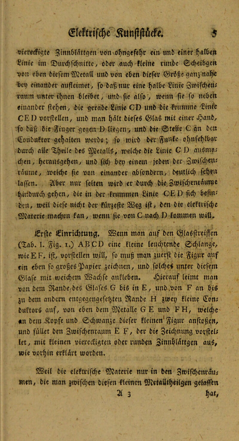 tjfererfigfc vdriNO^ngefe^r ein unb einer ^«rben Sinfe im 55iu-c^rd)nimy ober .«m^ fleine runbe 0(bei6gctt von eben biefem 50ictafl unb von eben biefer @rö^c gtinj na^ K’v cinnnber cjufleimct, fo ba^nur eine ^citbe Sinie Swif^c»' v«Mm unter i^nen bleibet, unb^fie aifo', menn fie fo neben einnnber fielen, bie gernbe Sinie CD unb bie frumme *2mfe CED vorfleücn, unb man bntt biefe^ mit einer ^anb, •fo ba0 Bie Eiliger gegäfD liegen, unb bie ^teUe C an bctt Coubuftor gc^aiteu merbe; fo wirb ber f^unfe o^nfebtbar buvcb alle ^b’^ie bed 50tetalld, meiere bie £inic C D nudm«; cl)en, ^eraudgcf)en, unb ftd) bev einem jeben ber 3u>ifd)C»' r^umc, lueiebc fie von cinanber abfonbeun, beutlicf) fe^en laffen. ^ber nur feiten tvirb er buveb bie Smifcbcnr(Sutu^ ^inbuvd> ge^en, bie in beivfrummcn £inic CED ficb beftn«' ben, tveil biefe nicht ber ft'irjcftc SBes ift/ ben bie eleftrifche 93iatcrie matfjen fan, wenn fie von Cmad) D fommen iviö- iSrftc €innd)tun0. SSenn man auf ben (äladfrreijfcn (^ab. L §ig. i.) AB CD eine flcinc leuchtcnbe 0chlange, wieEF, i|r, vorflellen iviK, fo mu^ man juerfl bie Sigur auf ein eben fo grof ed Q3apier jcichnen, unb folchci unter biefem @(afe mit «veichem SSSachfe anfleben, «hierauf leimt man von bem SHanbefbed (Slnfed G bid in E, unb.von F an bid ju bem anbern entgegengefe^ten 3lanbc H jivep fleinc ^on; buftord auf, von eben bem iDictalle GE unb FH, iv'elchc «n bem Äopfe unb ©chmanje biefer flcincn* Si^ur anfrob^n, unb füllet ben Smifchenraum E F, ber bie 3«id)nung vorflel; let, mit fleinen viercefigten ober runben flu5, wie vorhin erklärt worben. SlBeil bie cleftrifche ?0?atcrie nur in ben 3m{fd)cnr^f men, bie man jwifchen biefen fleinen SScetaütheilgen gelaff^n 21 3 hötf