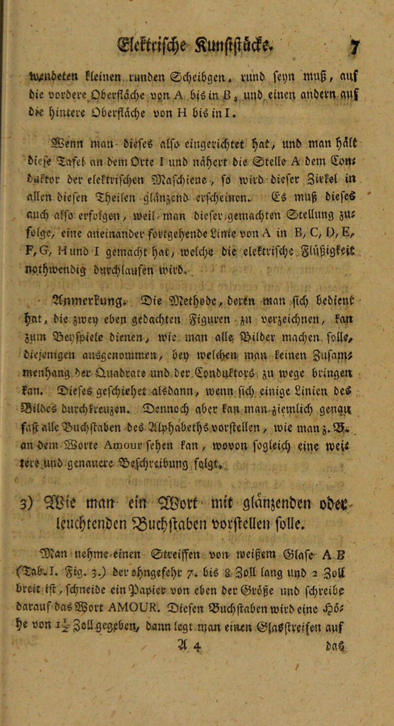 ^leteifc^e f hj^wietett f(einen l•utt^en 0cf)ci6gcii, i’unb feyn ntu^, nuf 5ic oov&eve_pbevfldd;e vgn ,A bi» in ,ß, uip. eineij cinljevn fluf i)K ^inteve Obevfldc^e von H (jidinl, S>cnn man- biefc^ nlfv cingci’ic^tet unb man biefe '5afe(. nn bemOvte I unb nft^evt bie 0tcHe A bem baftov bei* efcFtvif^en ^Oiafd)iene, fo tvivb biefee 3it’fb( iw flUen biefen '5;^ei(en-gtdnscnb evfdjemcnv (£d muf bicfcö ' fiud) affo'ei’fofgen / ivcil. man bicfei‘;gemfld)tcn 0tcUun9 ju« fofge, eine aneinanber fovige^enbe Sitric von A in B, C, D, E, F,G, Hunb l gctnad)t ^at> tvc(d>e bie e(eftnfd;e.S(ut3iöffit. nvt^wenbig buvd^Caufen mivb, • 2Cnmertungi ©ie 9;3tet^ebc, bewn man jid) bebienb bic jivev cl>en gebockten giguven - jn vcvscic^ncn, feut jum Q3ei;f^>ie(c bienen^ trie man a((^ Q>i(bei- madjen foI(e/ bie/enigen ausgenommen/ bei) ivele^u man feinen Sufan}; men^ang bei-Q.uabi-ate unb ber.<£onbuftovS. ju mege bi'iitgeti fan. ©iefeS gcfc^ie()et-alSbann, menn ftd;, einige Sinieu be5 Süilbes buvd)ffeujen. ©ennod) a()cr fan man-iiem(id) gcng^ fa^iaUc^ud)|fabcn beS 2itp^a6et^S.vov|te((en / mie man j»55*., anbem SSoi-te Amourfc^en fan, movon fogleid) eine tveU lei e unb genaua’c ^e,fd)veibung folgt» , 3) matr ein mit öl^njentien leuchtenden ^uchftaben \)or|lelIen foUe» tOtan ne^me<einen 0ti'ciffcn vorn tveipem @(afc' A B (©ab'^I. ^tg. 3,) bei’e:^ngefe^f 7* bis 8. Soll lang uijb 2 3ott breit ift, febneibe einQCiabicr von eben bei’@i’6^e unb fc^rcibe barauf baSSSSort AMOUR. ©iefen 55ud)(laben wirb eine von iv'goügegeben, bann (egt .njon einen @(aö(tveifen auf