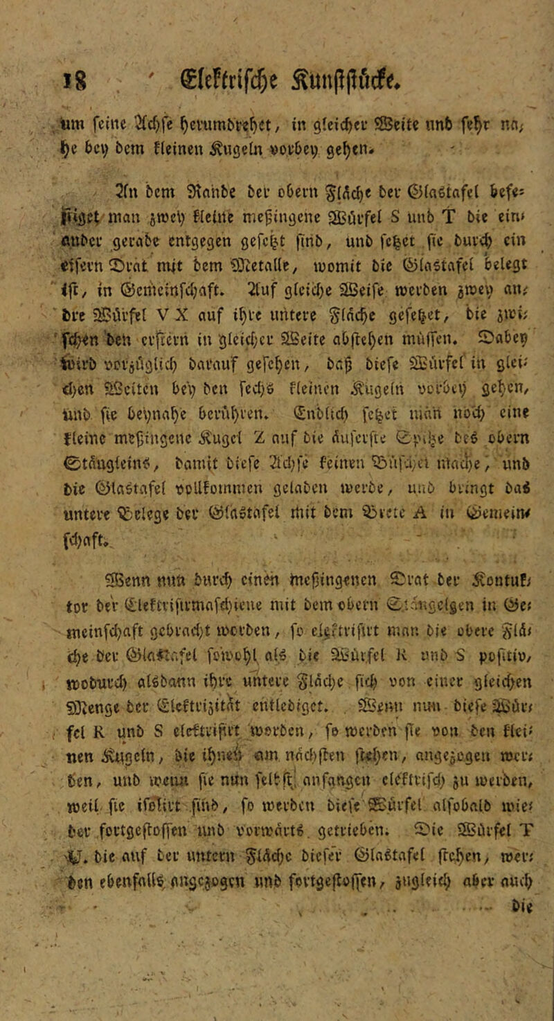 tm feilte 2fd)fe ^cvumbw^et, in gleichet* ®eite nnb fefir nci; l^e bei; bcm fleineu ^ugein »ovbci; ge^en* 2fn bem Slnhbe bei- obein bei’ ©in^tafel befe^ i|iige( »1^1« fieüte me^ingene SBöifel S unb T bic ein» mibci* gerabc entgegen gefef^t finb, unb fc^et fie buveb ct» etfevn ^t>i‘cit mit bem'iÖietaKe, womit bic föiastafci belegt 4ft, in ©emeinfebaft. 2{uf g^ei^^}c SBeife wevben jwev aiu bre 5S?öl’fel VX ciuf i^ie untevc §ldcbc gefe^et, bie jwi; ■ feb^n’bch ciftccri in gleicl;ci’ SBeite abfie^en muffen. Sabep feirb vDi'jiiglicb bavauf gefeben, ba^ biefe SBiufcl'in glew' <ben aSeiten bei) ben fecifS fleinen kugeln votbci) geben, imb fie bevnabe bevubi’en. (Snblicb fc^et ninri nbei) eine fleinc mefiingene ^ugcl Z nuf bie dufetfte 0|nije btö obern ©tdngleinei, bamit biefe 2l'c!;ie feinen ^üfa;cl mncf}e^ unb bie ©laötafef oollfommen gelaben werbe, uub bringt ba6 untere Belege bev ©fagtofcl mit bem ^rctc A in ©emein^ ?SSenn nun burc^ einen tnefüngenen S^rat ber i^ontuEi tot bev (£leftvifivmcif<l}ieue mit bem obern 0.tdr»ge(gen in ©Cf ineinfd)aft gcbrncl)t werben, fo eieftrifirt mnn bje obere 5flä< c^c ber ©l<i#ti'.fel fo'wo^f bie ^«ür.fel K unb S pofitiv, woburd) aUbann if)rc untere §lfld}e fid) von einer gfeid>en SOicnge ber i£teftriäit(lt cntlebigct. . SSenn nun biefe jßör# fei R unb S eleftvijirt worben, fo werben fie von ben flci^ nen^gefn, bie i^iWt «m nddiften fKl}cn, nngcgogen wcr< ben, unb weim fie nun fclbft; anfgngcn cleftrifd) ju werben, weil, fic ifolirt finb, fo werben biefe'®örfel, olfobalb wie# ber fortgefloffen luib Vorworte, getrieben; ^S'ie SSiirfel T 'jtJ. bie (Ulf ber untern 5lAd)c biefe’r ©la^tafel frefien, wer# ben ebenfoUö, gngejegen unb fovtgefioffen, jiigleif^ aber nucl) ' , . . • -- bi«