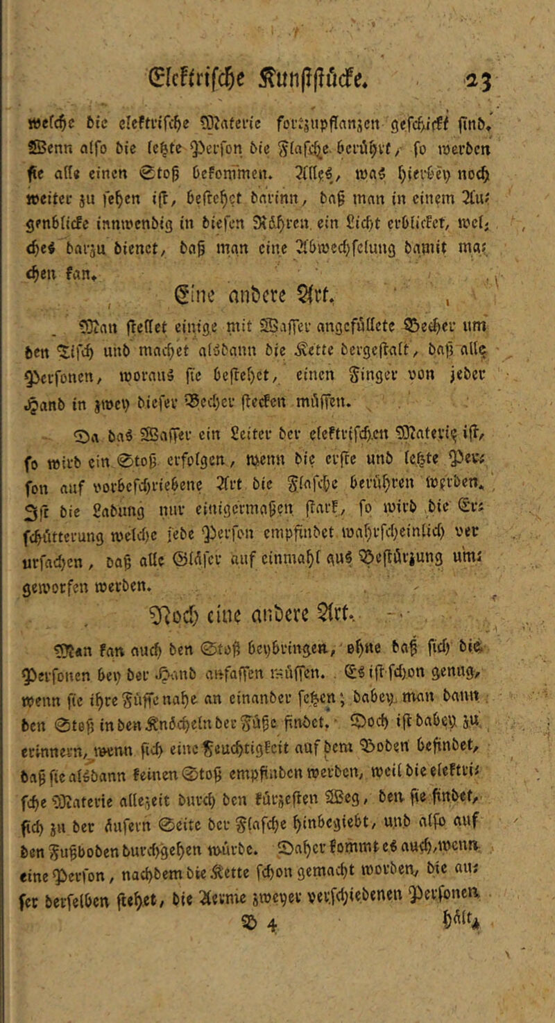 (ElcFfrifc^e 5^un|?ßöcfe* 25 Yottd)e feie elefmTi^e tOIafcn'e foutjupflrtttscn gefef/irff finö» SBcnn alfo bk (ci^tc Q)ei-fon 6ic öerii^vt / fo mer&cn fie flft« einen 0to0 üefoni'men» 7l\{^€, wai fjieii'h) no<^ weiter ju fe^en ifr, 6errc^ct barinit, bn^ man in einem 2£u» genblicfc innwenbig in biefen SKd^ren. ein £icf)t erOiicEct, wcl; d)ei barju bienet, bng man eine ^tbrnec^feiung bgmit mgf c^ien fan» , ^ ^i'ne andere , 532an jTedet einige mit «SSaffei- angefudete 35e^er um' ben 'Jifc^ unb machet al'jbann bie Äette bergeftait , batVallq Oberfonen, wovau'» fic 6cflcf)ct, einen Ringer von jeber .^anb in jwci) biefev 35ccl)cv (teefen miifÜJn. , 0a ba^ SSaffer ein Scitcr bev ercftvifcf).cn ^IKatevii? ifl, fo wirb ein 0tog erfolgen, wenn bie crjrc unb (e^te fon auf vor6efd)riceene 3frt bie 5.(afc()c beruljren W?rben^ , 3fr bie gabung nur c{nigcrma9cu f^arf, fo wirb bie (Sri fc^iittcrung welvl)e febe Qberfon empfinbet wal)rfd)einUc() ver urfad>en , ba9 aUc (SMfer auf cinma^i gu5 ^eftörjung umi geworfen werben. 5Ro(^) eine anöm $lrt. ts?i«n fan au^ ben 0to9 bepbringen, e^nc baf fid) bi^ ^erfonen bep bei* J^'iub aftfaffen mi'iffen. ®5i(r fd)on genug^ wenn pc i^re Suffe na^e an cinanber fe^cn; babci). man bann , ben 0tGf} in ben Än6d)etn ber findet* ’ ^od) ifl babi^p ju. erinnern,, ivenn fidy eine Scuebtigfeit auf bem Robert befinbet, • ba^fieai/bann feinen 0to§ empfiuben werben, weil bie eleftrii feb«nlleseit bureb ben fürscflen 2Bcg, bewfie finbet, ficb in ber dufern 0eitc ber Slafcbe binbegiebt, unb alfb auf ben Su^boben burd>9eben würbe. S)abcr Bommt e« aueb/'^cuH: eine^erfon, nad)bem bie Äette febon gemacht worben, bie aui fec berfelbcn flebet/ bie 2(evme swepev ver,fd;iebenen gierfonea