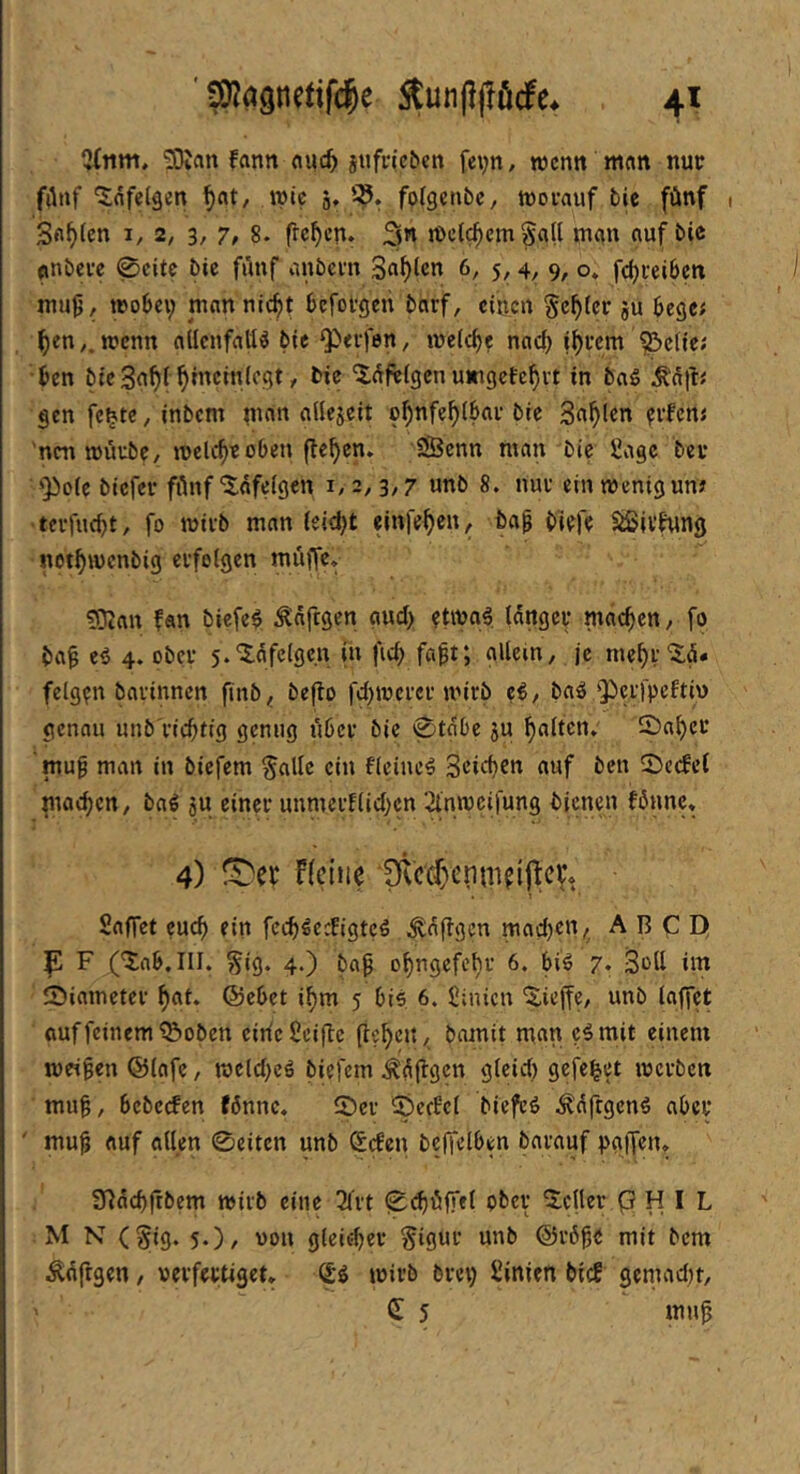 Qfitm, SBJan fann nuc^ stifrieöcn fe^n, wenn mein nur fönf ^flfelgen ^at, mic q, i?. folgetibc, worauf bic fünf Sagten I, 2, 3, 7, 8. freien. welkem Sall man auf bic anbere 0citc bic fünf anbern Serien 6, 5,4, 9, o* fc^reiben mu9/ wobei; man nic^t bcfotgcii barf, einen gelter ju bcgc< ^en,. wenn allenfalls bie Q^erfen, welche nad; i^rem ^clie; ben bic 3a^f hinein (egt, bie ‘2:üftlgcn umgefe^vt in baS gen fc^tc, inbem m«« o^nfc^lbar bie Sailen ?rfcm 'nen würbe/ wclc^r oben flehen. iSßcnn man bic 2age bei* ‘Pole biefer fünf “itafelgen i, 2,3,7 unb 8. nur ein wenig un; terfiKbt, fo wirb man leicht einfe^cn, ba^ biefe ^ivfung not^wenbig erfolgen müffe» f0^an fan biefeS ^aftgen and; ?twaS langer machen, fo ba^ es 4. ober j.'iüfelgcn in fic^ fa^t; allem, je me^t‘3;ü. feigen barinnen finb^ beflo fd;wcrer wirb cS, baS perfpeftin genau unb'ricbüg genug über bic 0tabc ju galten» £)a^er mu^ man in biefem Salle ein fleiueS Soi^bc« auf ben 2)c(fel machen, baS ju einer unmerflid;cn ‘^nweifung bienen fönnc. 4) netiie 1)lcd)enmfij^ett, Saffet cueb ein feebSedigteS ^a(lgcn mad;cn, A B C D( P F (^ab.III. Sig* 4*) bap obugefebr 6. bis 7* Soll im Siameter bat. @cbet ibm 5 bis 6. liiincn 'J.iejfe, unb laffet auf feinem ^oben eitle Scifle (leben, bamit m«n ?Smit einem weiten @lafe, weld;cS biefem Äüflgcn glcid; gefe^et werben mu^, bebcefen (6nnc. löer ®ccBcl biefeS ^dftgenS aber ' mu^ auf allen 0eitcn unb liefen bcffelben barauf paiT«». STlücbrrbem wirb eine 3frt 0d)üfffl ober 'ilctler (3 H I L M N (Sig. 5.), non gleicher Sigi't mib @r6^e mit bem Äüfrgen, verfertiget. (SS wirb brei; üinien bicE gemadtt, d 5 mup