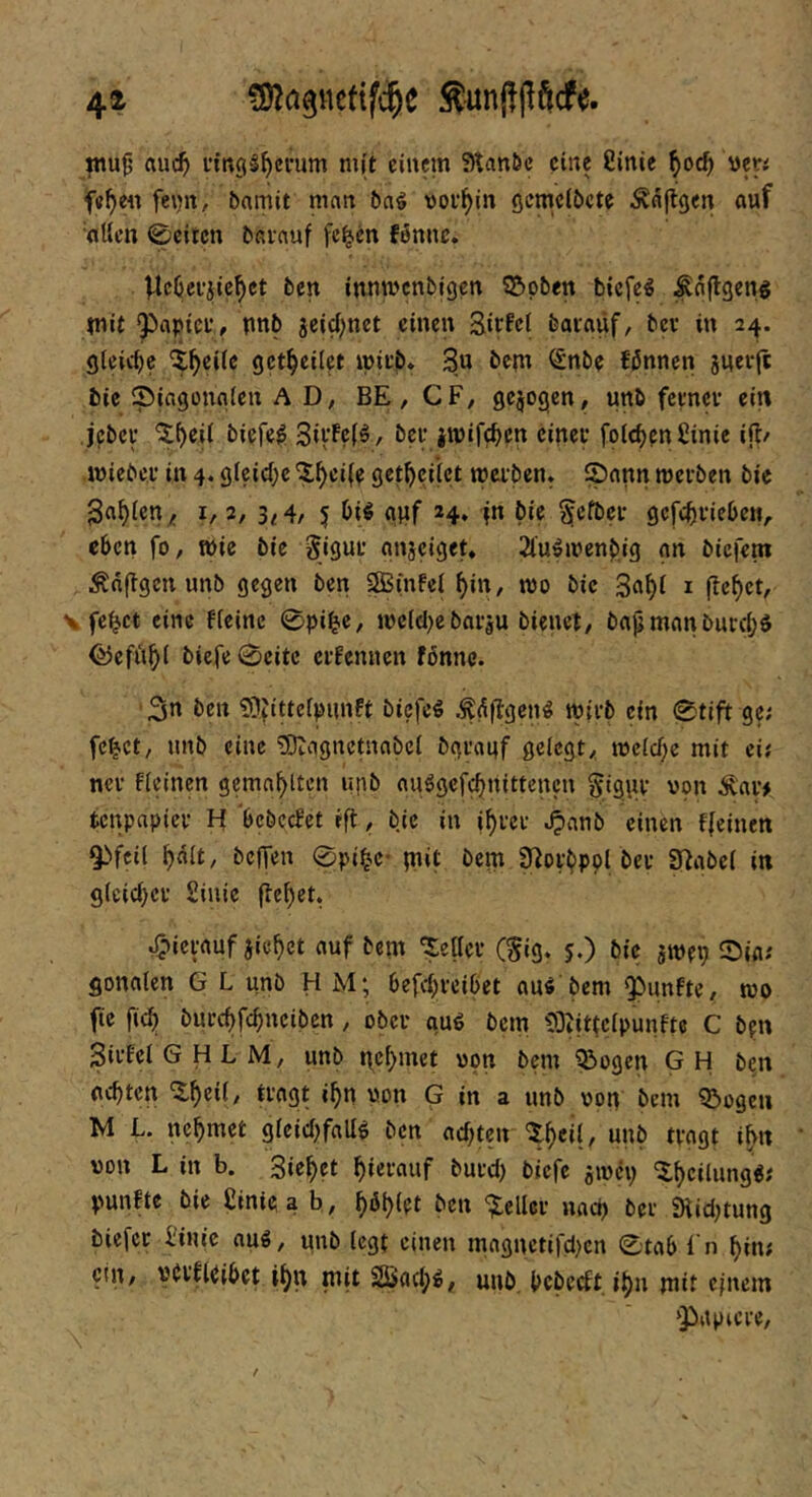 jnu9 au($ littgS^cfum mit einem Stanöc eine 8lnie ^q6) «er< f«^e« feijn, bnmit man baö vollem öcmclöcte Äaftgen auf aUen 0eitcn barauf fc^en fonnc. Ucljei-jle^ct ben innmenbigen Stoben biefe^ ^aflgeng tnit ^aptcf, unb jcid;net einen Eitfci baiaüf, bev in 24. gleirf)c ^^eile get^eiiet mii'b* 3« bem ^nbe fßnnen juerjt bie Siagonnien A Dy BE, CF, gezogen, unb feenev ein jpbei' 'J^eii biefe^ 3iVf?(^/ bei- jwifc^cn einer folt^^nfiinie ifl/ mieber in 4. gleiche 'X^ci(r get^yciiet werben. Sann werben bie 3a^ien^ 1,2, 3^4, 5 Diö anf 24, in bie §efbcr gcfc^yriebcH, eben fo, wie bie gigur gnsciget. 2lu^wenb,ig gn biefent Änftgen unb gegen ben SBinfei ^in, wo bie 3a^( i flehet, \ fe^ct eine fieinc 0pi^c, wcldycbariu bienet, bap man burd;$ föefii^i biefe 0eitc erfennen fönnc. 'S« i>cn 9?fittefpimft bicfcö .^^flgen^ wirb ein 0tift ge; fe^ct, nnb eine 'üDtagnetnabet bgrauf gelegt, weldje mit ei; ncr fleinen gemailten upb au^gefebnittenen §tgur von Äar> tenpapier H bebcefet ift, bie in i^rer ^anb einen ffeinen Qbfcil ^dlt, befTen 0pi^C' in»t bem S^orbpol ber S^abel in g(cid)er £inie (le^ct. Jpicrauf jie^ct auf bem 'geller (^ig. 5.) bie jwep Sin; gonalen G L unb HM; befd^-eibet au^ bem fünfte, wo fie fic^ burdyfe^neiben, ober guö bem 93tittelpunfte C bfn Sirfel G H L M, unb ttef>met von bem Q3ogen G H ben achten «^« von G in a unb von bem QJogeu M L. nehmet glcid)fall^ ben achten ^h«(/ »»b tvagt ihn von L in b. Sichet hierauf burdy biefe awciy ^heüung«; punfte bie £inie. a h, h^hiei ben “iiteUcr nady bei Stidytung biefer l'inic au«, unb legt einen magnetifdyen 0tab i n hin; etn, verfUibet ihn mit äßad;«, unb. bebeeft. ihn mit einem ‘Papiere,