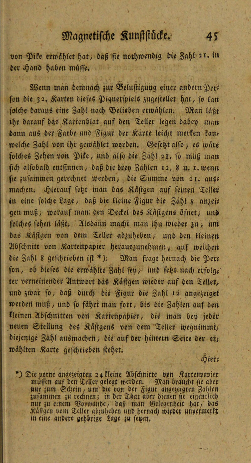 SO^rtgncfifdje ^unp|lMe* 4S von 'Pife cviv^^fct ^nt/ fie not^wcnbig We 21. in Der .^«nö ^nbcn mAfT«« S>enn mÄn bctiumc^ juc iSclufiigüng einer cinbefn^^cV'' fon bie 32, Ravten tiefet Q^iquetfpicI^ jugefteüct f)at, fo fan folc^e bfli'nuö eine 3n^t nach QJeiieben envd^fen. iOinri Id^t i^r brtvauf ba^ .^civtcnblat auf ben 'Heller iegeii babcp man bann auö bei* gavbe unb ^igui* bei* ^ai*te leidet incvfen fan^ wellte 3ii^i von i^i* gcivn^lct worben, ©efc^t aifo, eö war« fol<bc€ 34^0 vt>w Q^ifc/ «n6 oifo bie 3n^i 21. fo niüg man fic^ alfobafb entjinncn, ba^ bic brey 3rtf)lfn 12, 8 u. i.wenn fie Biifammeh getedjnet werben > bie 0nmme von 21. au^f madjen. .^icrauf fel^t inan ba^ Ä^flgcn auf feinen 'Xeller in eine fold)e Sage/ baf bie ficiiie §igur bie 3fl^i 8 nnaCi# gen muf, wotauf man; ben ©eefei beä ^dfigen^ öfuet, unb folcbc^ feiert inft. ' ^Köbnitn mad;t man i^u ivieber ju > uni bag Ädflgcn von bem Gelier abju^eOen, unb ben fieineri 2i6fd;nitt von .^artenpapier ^etaufijune^men, auf wcit^cii bie 3n^l 8 gefdjrieben i|t *); 2)?an fragt I;ei*nad> bie *3^erf fon, ob biefe^ bie erwd^ite 3n^( fep,' imb fc^t nad) erfolg#* tei* verncirtenbci* 3intwoi*t bdö Ji^dflgen ivieber auf b<n '2:elter> unb jwar fo> baf burc^i bie Sigui* bie 3n^l *2 anabjeiget werben mu^, unb fo fd^rt man fort; biä bie Sn^ien auf ben flcinen 2lbfd)nitten von ^attehpabiei’; bie mdrt bep jebet neuen 0tellung be^ i^dflgcn^ von bem 'bellet wegnimmt> biejenige 3fl^l au^macben, bie auf bei* f)intei*n 0eit« bei* et; wd{)(ten ,^arte gefd^rieben (le^eti >^ievi *) Sic vorne angejeigten 2 4 fleine 3(bf($n{ftc von .törtenpapier muffen ouf ben Seiler gelegt werben, gjlan broud}t fte aber nur jum ©djetn , um bie von ber Sigui* angejeigten gable« iufammen ju reeffnen; in ber Sbat aber btenen ffc eigeinlid; nur ju einem «Oorwanbe, baff man ©cleginpeit bat/ bnö Ädffgcn oom Seiler objubeben unb bernacb wiebet «nvetmetlt in eine anbere gebbrige Zm fti^tn.