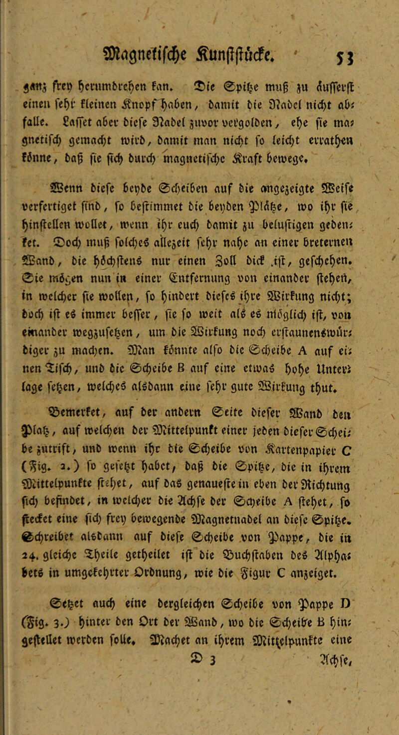 3«tt5 frcp ^ci'umbfe^cn fan» !t)ie 0pifvc mug ju duffcvfl einen fieinen Änopf^nOen, öamit tie 9?fl6cl nic^t aU falle. Sftffct fl6cf tiefe Slatcl suvoi* vci’goltcn, e^e fie mas gnetifc^ gemacht njivt, tamit man nief^t fo (eid)t eveat^a Wnne, tn^ fie ftc^ tuve^ tnagnctifd^c Äeaft tcroege, ®enn tiefe tepte 0d)ei6en auf tie «ngejeigte SSeife vcrfcitigct fint, fo Dcfrimmet tie tepben ^sld^c, jüo if)v fie f)inflcllcn wollet, wenn i^f eud) tamit ju telufrigen getetu fet. 0od; foldjeö allcseit fcf)i- na^e an cinee treteme« ®nnt, tie f)6d)ften€ nur einen Soll tief .ift, gefd)c^en. 0ie mögen nun in einet Entfernung von einantcv jlc^ert, in weichet fie wollen, fo ^intett tiefet i^te SBitfung nid)t; tücl> ift e^ immer tefler, fie fo weit al^ eö nlöglid; ifl, von emanter wegjufc^en, um tie SSirfung nod) erftaunen^wür; tiger ju mnd;en. ?0ifln fönnte alfo tie 0c&ci6c A auf eii nen'tifc^, unt tie 0c^ei6e B auf eine ctwnä ^o^e Untere foge fe^cn, welcpcö alötann eine fe^r gute SBirfuug t^ut» ^emerfet, auf teu antern 0eitc tiefer SBant teil 35la^-., auf welchen ter ^Oiittclpunft einer jeten tiefer 0d)ei; be jutrift, unt wenn i^r tie 0d)cibe von Äartenpapier C (^ig* 3.) fo gefegt ^atet, ta^ tie 0pi^e, tie in %-e,nt ^Öiittelpunfte ftel)et, auf taS genauefte in eben ter Stic^tung fid) befintet, in wcld^er tie 2lc^fe ter 0cpeibe A fielet, fo ficcEet eine fid; frep bewegente SKagnetnatel an tiefe 0pi^e* 0d)reibet aletann auf tiefe 0d)eibe von 9)appe, tie iti 24. gleiche X^eile gett)eilet ifl tie QJ>ud)(Inbcn te^ 2npf)a« Uti in umgefel)rter Ortnung, wie tie §igur C anjeiget. 0e^ct aucf> eine tergleidjen 0d)eibe von ^'tippe D CSig* 30 hinter ten Ort ter SSant, wo tie 0d)ei6^e B f)inf gejtföet wetten foUe, SDiad^et an intern SOiitl^clpimfte eine 3 3ld?fe,