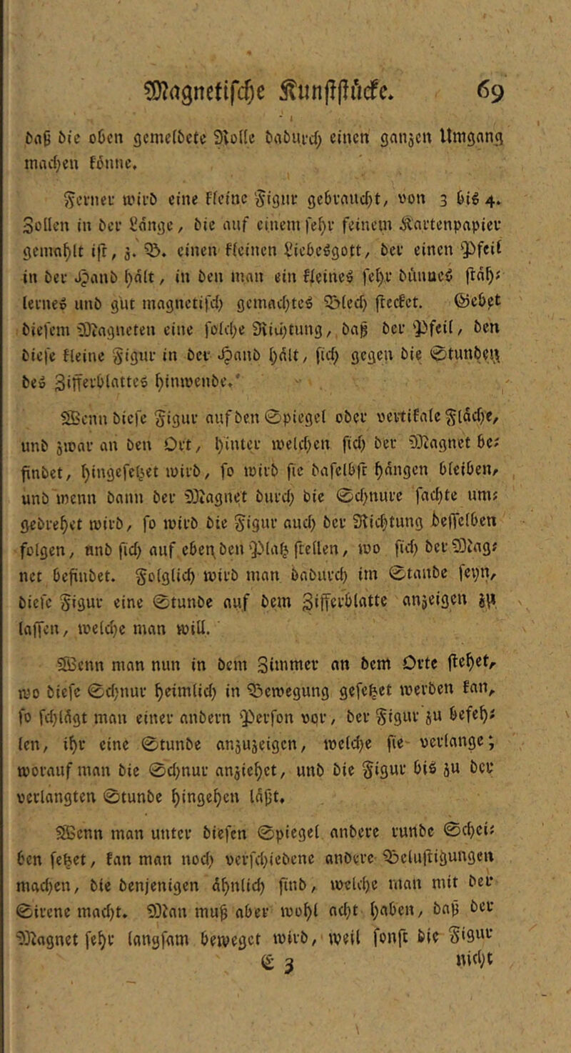 • I öa9 i)ic o6cn gcmc(6ctc 9to((c ba5ufd; einen ganjen Umgang inad^en fßnnc, ^cvncL’ tiniö eine Ffeinc'jigne gc6vanc5t/ von 3 ^ig4» Sollen in ^cl• ünngc, tic auf einem fe^r feinem Äaetenpapiev gemn^U ifr, 3. einen ficinen ^ieOc^gott, bev einen Qifcif in öei- Jpanb in ben man ein Ueineö fe^u biumcö ftn^J leenep imb gut mognetifd) gcnuid)tc^ ?5(ed) fteefet. ©eb^t biefem 93iagneten eine foid;e SUujtung,,ba^ bcf'Pfeii, ben biefe fleine Signi- in bev ^anb (}dlt, fid; gegen bie 0tunbei;^ be» ^inmenbe** - SBcnn biefe Siguu aufbe.n 0piegei obcf vertiEatc ^lad)e, unb smni-an ben Oft/ l)'intee meld^en fid) ber 9}iagnet Se? finbet, t}ingefe4et mifb, fo miib fic bafclbfc fangen Oicibenr unb menn bann bei- 93tagnet biu’d; bie 0d)nui’e fadste um; gebietet mivb, fo mii-b bie gigui- and) bei- Siie^tung kffeiben folgen, nnb fid; auf ebet\benftellen, mo fid) bci-?DJag; net befiubet. folglich mii'b man babuvd) im 0tanbe jepn, biefe Siguf eine 0tunbe auf bem anjeigen s\i laffen, me(d}e man mill, Sffienn man nun in bem Simmcv an bem Orte jlektA mo biefe 0d)nui- k**^^*^) Q^emegung gefe^et mei’bcn Fan, fo fdjlSgt man einei- anbeun 'Pei-fon vpi-, bei- Siguv ju befek len, ik‘ «ine 0tunbe ansujeigen, mcld)e fie* veufangc; moi-auf man bie 0dmui' anjie^et, unb bie §igui- biö 5U bet* verlangten 0tunbc ^inge^n la|jt, SSBcnn man unter biefen 0piegcl anbere runbe 0d)ci; ben fe^ct, Fan man nod) verfd^iebene anbere Q3clu|tigungen mad)cn, bie benjenigen A^nlid) finb, iveld)e man mit bei* 0ircne mad)t. 93Jan mu^ aber ivo^ ac^t l;aben, ba9 ber 9}^ognet fe^r (angfam betveget tvirb, weil fonft bie Sis^r (£ 3 nid;t \