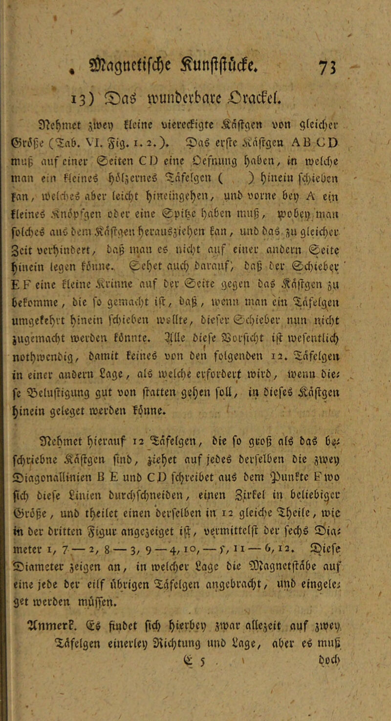 13) U'^unbctbarc £)vac0eL 9?e^mct sivei) Heine meecefigte Änftgen von 9(cid)cr O^riJfje (‘5a6. Vl. Sig. i. 2.)» 2)aö erfre .Svnfrgen AB CD mup auf einer 0eitcn CJJ eine Defnung ^a6cn, in tvc(cf}e man ein Heiner ^iMäerne^ ‘^nfefgen ( ) hinein fc()icbcn Fan, u)eld)ew aber feidjt ^ineihgel)en, unb vorne bei) A ein Heineö .'iin^prgen ober eine 0pifec ^aben mu0, ipobci), mau fo(d)eio au$ beni j\a|T<>en ^erau^jie^en !an, unb baö su glcid^er Seit ver^inbert, ba^ man e« nid)t auf einer anbern 0eitc hinein (egen föunc. 0ei)et auci) bnrauf) bajj ber 0d)icb(;v E F eine Heine ^rinne auf ber 0citc gegen baö .^o|rgen 511 befomme, bie fo gemad)t ifr, ba^, ivcnn man ein 'Xnfefgcu umgefe^vt hinein fd)iebett ivsdte, biefer 0d)ieber nun n,id)t iugemad)t iverben fönnte. ^'llc biefe SSorfid^t ifl ivefcutlid) nottjivcnbig, bamit Feinet von öen foigenben 12. '2dfc(geu in einer anbern Sage, al^ iveldie erforbeit ivirb, ivemi bie; fc Q^eluftignng gut von fratten ge^en fod, in öiefe^ i^njlgen hinein gcleget iverben fönnc. S^eftmet hierauf 12 '^nfefgen, bie fo gro|j a(ö baö bi^; ftbriebne ^d(tgcn finb, j^iebet auf jebeö berfetben bie 5tvei) ©iagonallvnien B E unb CD febreibet au5 bem Q)unHc Fivo fid) biefe ßiuien burd)fd)neiben, einen SA’Ht in beliebiger ©rö^c, unb tbeilct einen berfclben in 12 g(eid)e '^bcilc, ivic in ber britten Sigur angejeiget ift, vc^rmittclfl ber feeb^ ©ig; meter I, 7.— 2, g — 3/ 9 — 4/1°/ — C — ^/ ®icfe iSinracter jeigen an, in ive(d)cr Sage bie 93Jagnctitnbc auf eine jebe ber eilf ilbrigcn 'Xdfelgen angcbrad)t, unb eingclc; get iverben müjfcn. 2fnmcrF. (£^ fiubet (id) bi^i’bci) jivar allescit auf jivei), Idfelgen einerlei; Sviebtung unb ilage, ober e^ muß 5 . ' bod;