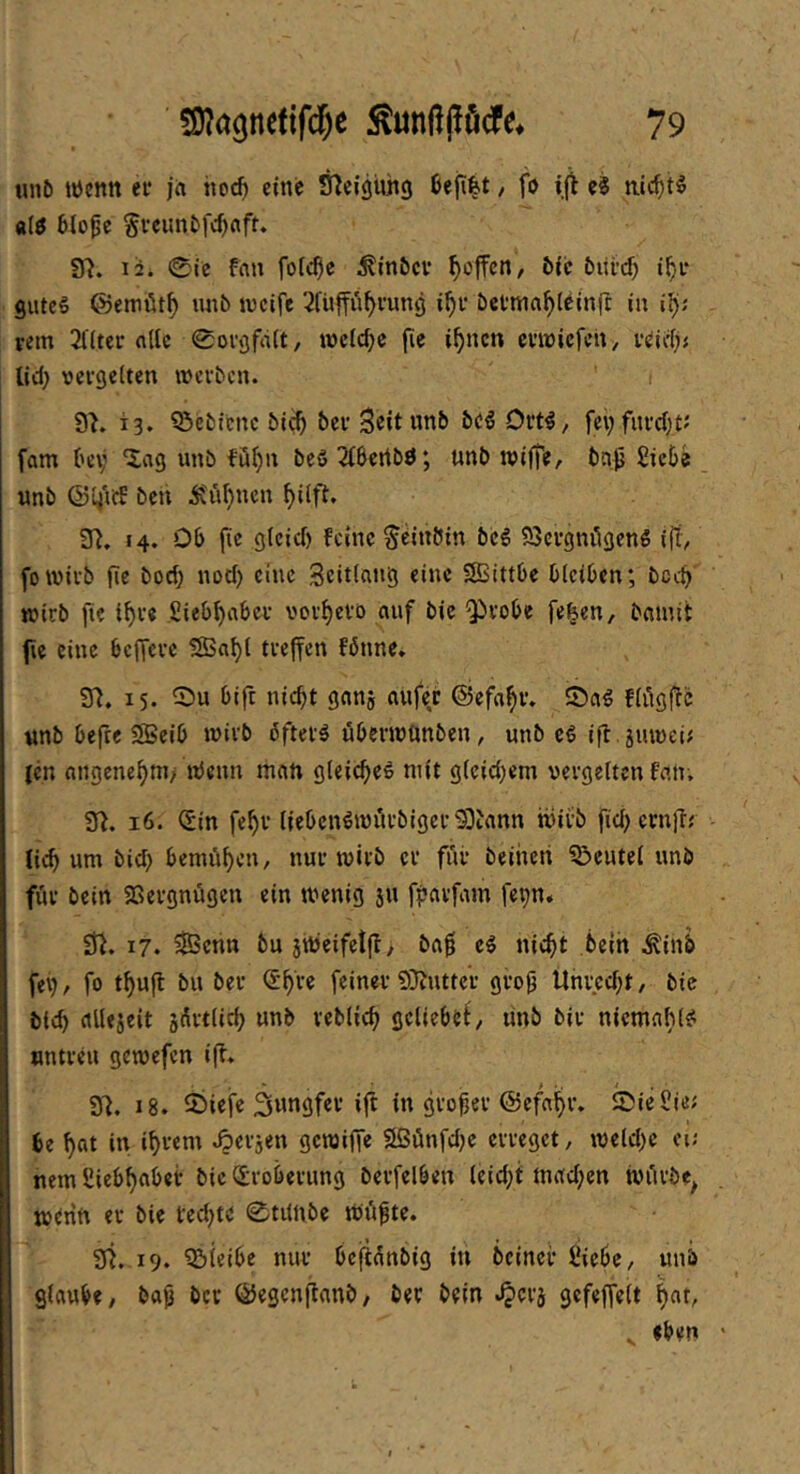 luil) wenn er j« itoc^ eine Sficigühg 6efi|t, fo e8 mc^t§ «(ö 6lo^c §fcuntfd)nft. 37. li. 0rc fflu fofc^e ^inöcv ^offcn, &{c burd) SUtc§ ©emütf) unb ivcife 2füP^i’ung bctma^I^inft iu rem 3((tcr nllc 0oi\3frt(t, mc(cf;e (le i^ncn crmicfcit^ r^id); lid; vergelten werben. i 97. 13. Q5ebfcnc bi^ ber Scitwnb bc^ Drt^z fei;fnrd)t; fam (h'v ^ag unb fö^n bc6 2(5ertb0; unb wifte, bnp £ic5e unb ©li'id bcn Ä'ü(}ncn ^i(f7. 37. H* feine ^eittötn bcg 23crgnögen6 1(7^ fowirb fic bod; nod) eine Scitlatig eine SBittOe OleiOen; bcc^ wirb fte i^r« Sieb^aber vorf)erD auf bic 'probe fe^en, bainit fie eine beffere ?SSal)l treffen fönne. 97. 15. ^r)u bift nic^t ganj aufe.r ©efa^r. ©ag flügffc nnb befre 5Beib wirb bfter^ öberwunben, unb cß ifl .juwei; (en angenehm/ ttJenn man gleic^eö mit glcid^em vergelten fan. 97. 16. <5m fef)r liebcn^wurbigerS)tann wirb fid) ernff; li^ um bid> bemühen, nur wirb er für beihen ?5eutel unb für bein 5Bergnügen ein wenig su ffjarfam fepn* 37. 17. 5SScnn bu 3Weifet|7, ba0 cg nie^t bein Äinb fei;, fo t^ufl bu ber €^re feiner 9}7utter gro^ Unrcd;t, bie bie^ allejeit jÄrtlid; unb reblicf; geliebe^/ unb bir niemafilg untreu gewefen i(7. 97. 18. 55iefe 3wngfer i|t in großer ©efa^r. ©icüie; be ^at in i^rem Jjerjen gewiffe 9Sünfd;e erreget, wcld)e ei; nemSieb^abet bic (Eroberung bcrfelben leid;t mad;cn würbe^ wtrin er bic fed)te 0tiinbe Wüfte. 97. 19. bleibe nur beflanbig iu beincr Siebe, unb glaube, ba^j ber ÖJegcnflanb, ber bein »^erj gefeffelt ^at, ^ eben