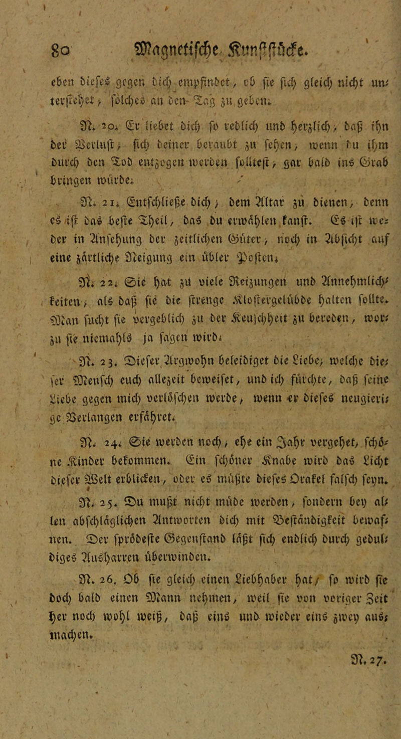 eben bicfeö gegen bief; empfinbet, cb fie ficf) gfeief; nidjt um tev|teJ}e£}, fbld)Cö an ben- “Jag 511. geben; 9^» 20i liebet bic») fo vcbltd) unb ^euälid) > ba9 t^n bet fficvlult> fid; beinet betäubt ju rcf)en, wenn tu if;m biii'd) ben 'lob cntäogcii wetben foUtcit> gut bnib ine ©vab buingctt wuibe; 2 1; (5ntfd)liej3C bid; > bem 2t(tnc jii bienen; benn ceäft bae ^cfre ‘Sl.^cil,, bne bu «i’wn^len.fanfr. <5e ijl wc; ber in 2lnfc^ung bet gcitlid^cn (^utev> liod; in 2ib|ld;£ caif eine jÄttlicbe Steigung ein öblet ‘Pcftciu 3Ri 2 2; 0ic ^a-t äU viele 9vcijungen unb 2fnne^nilid)' feiten> nie ba^ [ic bie fttengc itlofretgclübbe galten foüte* ?0uin fud)t [ic vetgcblicb ju bet ^eu|d;^eit ju beteben, wot; ju [ic nicma^ie ja [a'gcn witbi 91. 23. ®ic[ct 2ltgwo^n bcleibigct bie Siebe; we(d)c bie; [et ?Dien[dj cud) atlejeit bcwei[ct, unb id) futd^tc, bajj [eine Siebe gegen mid; vetli5,[d)en wetbe> wenn ■ev bie[eö neugieti; ge iSetlangen erfaßtet; 91; 24; 0ie wetben nod); e^e ein ^a^t vetgc^et> [c^6# ne ^inbev befommen. (Sin [d)6nct ^nabc witb ba» Sid;t bi,e[ev SBelt etblicfen, ober cö mü^te bie[e^Otafel fa([d) [cvn. 91. 25. S)u mujjt nicf)t mübc werben; [onbetn bey a(; len ab[cblagticbcn 2lntwottcn bid) mit 5!)efinnbigfcit bewaf; nen. 0ev [ptöbefle ©egenftanb Inpt [id; enblid; butd; gebul; bige§ ?(ug()atten übetwinben. 91. 26, Ob [le gleid; einen Siebfiabev ^nt/ [0 witb (Tc bod) halb einen 93iann nehmen, weil jic von voriger Seit ’ ^et nod) wo^l weip, bap ein^ unb wicbet einß jwci; auö; inad;en; 31,27.