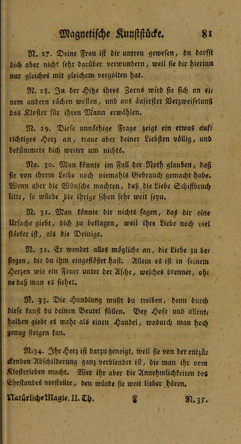 37, 27. ©eine ^rflu ifl ötv untreu gewefen, 5u fcfliffl aöer ntd}t fe^r tinrökr vennunbern, weil ft« biv ^i«vinn nur glcic^cö mit gteidjem vergolten ^at. 97. 28. S« 3orn€ wirb fie ftc^ an eii nem anbern r^d^cn wellen, unb ang duferjtcr SSetaWeifelunS bflg ^lofter für i^ren 3Dt'ann erw^^lcn. 37. 29. ©iefe unnöt^ige ^rage jeigt ein ctwal auf; ric^tigeö .^erj an, traue aber beiner Siebflen völlig, unb befömmerc bid; weiter um nic^>lö. 37o. 30* 3}ian fönnte im ^all ber 97otf) glauben, ba^ fie von i^rem fieibc noeb uicmnhliS ©ebraudy gemnd)t ^abe. SBenn aber bic 5SSönfd)e madjten, b«^ bie fiiebc 0d;iffbru(:^ litte, fo würbe ^ie irrige fd^on fe^r weit f<i;iu 37. 31. SDJan fönnte bir nid;t^ fagen, ba^ bir eine Urfneb« 9i«bt, bit^ 311 bcFlagen, weif i^re Siebe noch viel flarfer ifl, alö bie ©einige. 97. 32* wenbet allc6 möglid;c an, bie Siebe ju be; fiegen, bie bu i^m eingeffö^et 2lllein ci ifi in feinem .^erjen wie ein ^cuer unter ber2lfd;e, welche^ brennet, c^( M bo^ man eS ficket, t 37. 53* 25ie .^anblung mußt bu treiben, benu bureb biefe Fanfl bu beinen ©eutel füllen. ?5et; J?ofc unb allcntf halben giebt e« mehr alö einen .^anbel, woburch man hoch genug fteigen fan. 97<34* 3h‘-’‘^®i'5 ifr barju geneigt. Weif (ie von betentjüi denben Tlbfchilberung ganj verblenbet ifJ, bie man ihr vom .^loflerleben mad)t. Sßer ihr aber bie 2(nnehmlichfeiten bei itheflanbcö vorflellte, ben würbe fie weit lieber hbren. naturli(h«tna0i«.ll.a:h- $ 97» 3 r» / •