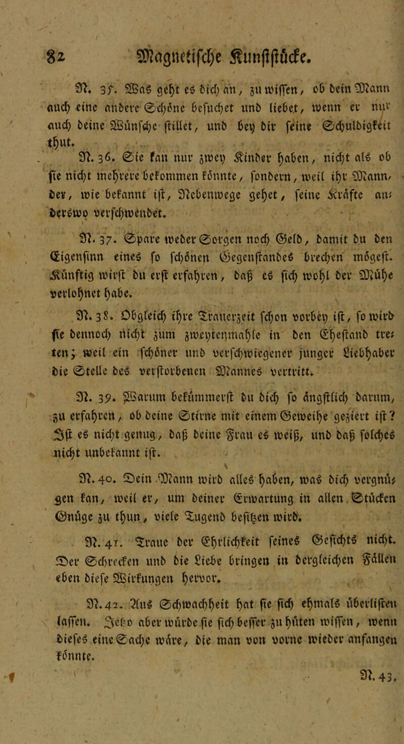 9^* 3f. SBaö (je^t eö tief; an, jinvilTcn/ oö bcintDiann flud) «inc anbeve (^d;6nc bcfuc^ct unb licbc.t/ wenn cv nuv <iud; beinc SBunfdje ftillet, unb bev; bii* feine ©cbulbigfeit t^ut. 3^. 36* 0ic fan nur groev ^tnbeu ^nben, nid)t al^ ob fie nicht inchveVe befommen fönntc, fonbevn, tveii i^v 93iannr ' beV/ tuie befannt i(l, Slcbeniucflc gehet/ feine iev^fte nru bevöwp «evfd)tt)enbet» 9). 37, 0pnre joeber 0oi'gcn nod) ©e(b, bamit bu ben Ceigenfinn eineg fo fd)önen Öegcnftnnbeö brechen mögeft. künftig tvirfl bu er(l erfahren, bah cg fich wohl ber SKühe verlohnet habe. 9^.38. Obgfeid) i'hrc ^rauerjeit fchon vorbei) ifl, foivirb fie bennoch nid)t jum jivcptcnmahle in ben ten; weil ein fchöner unb ucrfd)tviegcncr junger Liebhaber bic 0teUe beg veijtorbenen Siianneg vertritt. 9^. 39* ^arum beFummerfl bu bid) fo dngftlid) barum/ 3U erfahren, obbeine 0tirnc mit einem©eiveihe gejiert ifl? 3|i cg nid)t genug, bab beinc §rau cg iveib/ unb bab folchcg nicht unbeFannt ift. 9^. 40. Sein .OD^ann tvirb alleg haben, mag bich vergnu# gen Fan, iveil er, um beiner (frtvartung in allen 0tbcfen ©nöge ju thun, viele ‘5;ugenb befi^en mirb, 9^. 41. ^rauc ber <5hi’lichfcit feineg ©ejichtö nid)t. Ser 0d)recFcn unb bie Siebe bringen in bcrg(cid)cn Sailen eben biefe SSBirFungen h^t’vor. 97.42. 3lug 0chmachhcit h^t f**' fttf) iibcrlifcen (affen. 2lcbc aber mürbe fie fid) beffer ju halten miffen, menn biefeg einc0n^c m^re, bie man von vorne mieber anfangen Fönnte. f 97.43,