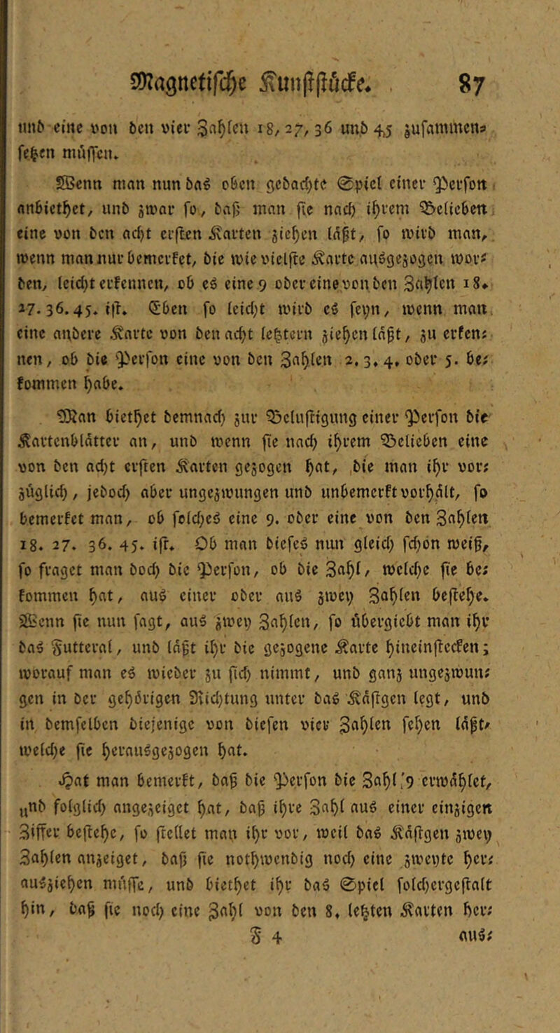 «n6 eine von öen vier 18/27,36 m;.5 4j5 jufammens fe^en muffen* SBcntt man nun o6cn gc&ad)te 0picl einer Qierfott rtnBict^ct, unb jivnr fo, bajj man fie nnc^ i^rem ^ciicbcrt fine von ben nc^t elften harten 5ic^en (n^t, fo tvirb man, wenn mannurbemerfet/ bie wicviclfte Änrtc auögejogen ivor« ben, leid)terfcnnen, ob eä eine 9 ober eine von ben 3«^icn i8» 27.36.45. ith ®ben fo leidet wirb cä fei;»!, wenn man. eine anbere Jiflrte von bcnac^t (extern jie^cnlnpt, 511 erfen; nen, ob bie ‘Pcifon eine von ben 2.3.4. 5* fommen ^abe. ^SÄan bict^ct bcmncid) jur Belüftigung einer <Perfon bie Äcirtcnblätter an, unb wenn fic nnc^ i^rem Belieben eine von ben nd)t elften Änrtcn gejogen ^at, ,bie man i^r vor; jüglic^, jebod) ober ungezwungen unb unbemerftvor^glt, fo bemerfet man, ob fold;eö eine 9. ober eine von ben 3n^lett i8. 27. 36. 45. ifr* Ob man biefeö nun gleid; fd^bn wei0, fo fraget man bod) bie Qierfon, ob bie 3rt^i/ weld)c fie bc; fommen ^at, aub einer ober nuä gwei; be|lel)e. Sßienn fie nun fagt, auS jwei) 3n^tcu, fo übergiebt man i^r bab §utteral, unb Id^t i^r bie gezogene ilarte ^ineinffeefen; worauf man eb wicber zu fid) nimmt, unb ganz ungezwun; gen in ber gehörigen 9iid;tung unter bab \^dftgen legt, unb in bemfelbcn biejenige von biefen vier weldje fie ^ernubgezogeu b?at man bemerft, ba^ bie Qierfon bie 3n^l[9 erwd^tet, ynb folglid) angezeiget f)at, baf i^re 3«^f nub einer einzigen 3iffcr befiele, fo ftcllet man i^r vor, weil bab ^dflgen zivei; Sollen anzeiget, bafi fie not^wenbig nod; eine zweite ^er; au^zie^en muffe, unb biet^et i^r baä 0piel foldfcrgeftalt ^in, bag fie nod) eine von ben 8. lebten Ravten ber; S 4 ou5;