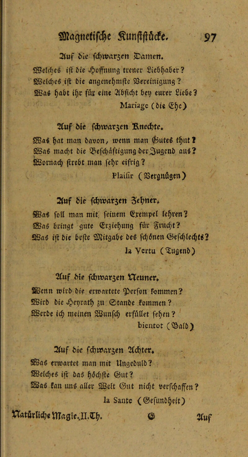 2(uf 6ic fdjwrtrscti JDamen, SB?cIffieö ift Sie Hoffnung ti'cuei’ 2ic6^rtöcr? ''SS3etd)cö.ifc bie angcnc^mftc 93ei-eimgung ? SBft^ i^c fiüy eine 2(6f(d)t 6ev cui*ec 2ie6e? Mariage (6ü (£^c) ' 3Cuf 6ie fd)WÄr$ett Ruckte. ' SBa« ^rtt man feflvon, wenn man t^utJ SBnß nifldfjt bic ^iefc^dftigung ber^ngenb au^? iSornne^ ftrebt mon fe^r eifrig ? Plaüir (SSergnögen) 2fuf bie fd^watsen Sel^nev^ Sßai foll man mit; feinem Sjccmpel feeren? S5?fl5 bringt gute Srjie^ung für §ruci;t? S5n5 ijlbie bcfle SJlitgabe be^ f(t;i5nen <Sef<^Iec^tg2 la Vertu (^ugenb) 2£uf Me f(i)Wßt5ctt VTeuner» Sßenn wirb bie erwartete ^erfon f*ommen? SÜBirb bie ^eprat^ SU 0tnnbe fommen ? SBerbe i^ meinen SSunfe^ erfüllet fe^en ? ' bientot (^a(b) 2fuf bie fd)«?nr5cn 2Cd)tett Sßaö erwartet man mit Ungebuib? Sßcic^e^ ift bal ^öd^fle @ut? SSBaö fan ung aller SSeit @ut nic^t Perfc^affen? la Santc (©efunb^eit) ’ UAtörlic^>e);^dgie^II.^^. & 5(uf