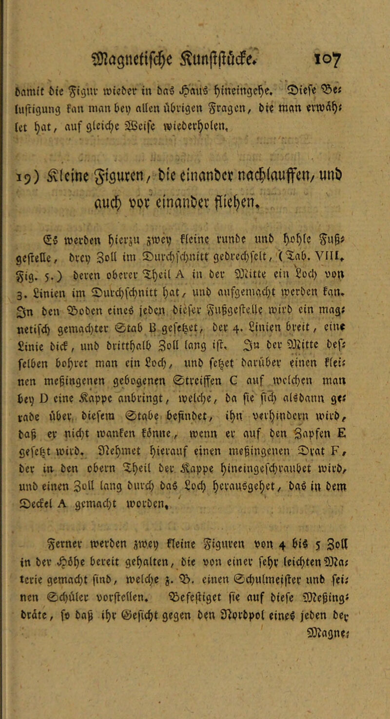 tiflmit ötc ^tguv wicbcr in öaö Jp'rtu^ ^tnctngc^e. 2)iefc ^ef lufrigung fan mflnbe\) allen üOvigen §i’agen, bt? man evTO^^< let ^iit, auf gleiche ifficifc wiebev^oUn, 19) kleine gi'öutcri/ bte cinanber nac5>(aujfen/ unb (luc?) m einanber flic^en^ (S5 metben l^tcrju swci) flcine vunbe unb ^o^le gefreHc, bvev Soll tm 5>uid)fd)nitt gebfed)fclt, (‘Jab. VflU §ig. 5.) beven obem-'5:gdl A in bei- ein'Sod) von 3. Sinien im ©ui-d^fcgnitt gat, unb nufgemad)t werben fan. Sn ben ^oben eineö jeben biefer ‘i^uggefle.llf wirb ein mag; netifd) 9emad)tcr 0tab B gefefeet, ber 4. ßinien breit, eine Sinic bief, unb brittgalb Soll lang ift, S« ^Jiittc bef; fclbcn bogret man ein Sod), unb fe^ct barübcv d'nen flci; nett megingenen gebogenen 0tvciffen C auf mcld)en man bev) D duc ^appc anbringt, ipelcge, ba fie ftd} al^bann gd vabe übev. biefera 0tabc begnbet, i^n vevljinbcvn wirb, bog er nid)t wanFcn fbnnc, wenn er auf ben Sapfen E gefegt wirb» 3^egmet hierauf einen megingenen '2)vat F, ber in ben obern ^geil ber ^^nppe gindngefdjraubet wirb, unb einen Soll lang burd) baS £od) gevauigeget, baö in bem Secfel A gemad;t worben, ferner wevben jwev; fteine Figuren von 4 bi§ 5 Soll in ber ^öge bereit gegolten, bie von einer fegv (eiegten5)Za; tcrie gemaegt finb, weld;c j. einen 0cgu{meigcr unb fei; nen 0cgöler vorftcllen, ^efegiget fie auf biefe 5S)?eging; brüte, fo bog igv föeficgt gegen ben S^orbpol einef jeben bcy ^ÖZagne;