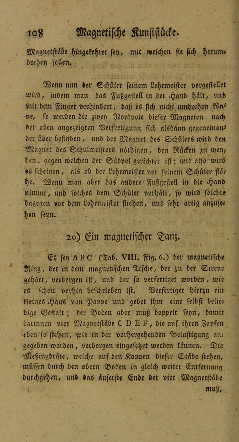 ig8 Sßagnetifc^e ^unppöcfc. , SKagnctfl^^e .l^irtgeFc^fct fe^, mit »eichen fie gc^ Return« fcce^en foUen. Senn nun >ei’ ©cf^dfci* feinem fie^vmciger voi-gegeflet mivb, iuDem man bn^ §ufgegc(l in bei* .^anb ^dU, unb mit bem Ringer vcK^inbei't, bag e^ niefjt umbw^cn nc, fo meiben bic jmci; Ü^ovbpoie biefei* ^Dcagncten nac^ bei* oben angejeigten 93ei*fertigung niöbänn gcgcncinam bei* Übel* bcfiitben, iinb bei* 93iagnet bc^ 0cböici:^ mivb beit ^Biagnct beö 0d)u(metgei*ö n6tf)igen/ ben Ütöcfcn jn men; ten/ gegen n)ctd)en bei* 0öbpo( geiicgtet ig; nnb a(fo mirb ti fegeinen, alö ob bei* Jc^imeifrei*, boi* feinem 0cbglci* go; i)t, Senn man abei* ba^ anbeie' ^uggefreU in bic ^anb nimmt, unb foiegeS bem 0d;ü(ei* ooi*^^(t, fo wirb fc(d)ei* bagegen »oi* bem fie^rmeiftei* gieren, unb fe^i* artig anjufe-# ^en fepn. 2o) Cnn mac;nct{f($ct ^anj» (£•» fep ABC C^ab. VIII* §ig. 6.) bei* magiMtifcge !>ting, ber in bem mflgnetifegen ^ifd)c, bei* ju ber 0ircnc gehört, verborgen ig, unb bei* fo verfertiget worben, wie eö fdjott vorhin bcfd)rieben ig, 23erfei*tiget ^ierju ein Heines ^auS von ^appe unb gebet il)m eine feibg bcliej bige ©egalt; bei* Q^oben aber mug boppeit fepn, bamit barinnen vier SDiagnetgäbe C D E B, bie auf igren S^pfen eben fo gefeit, wie in bei* vorgerge^enben ^elugigung an^ gegeben worben, verborgen eingefe^et werben fbnnen. 0ic ?giegingbi*dte, wcid;c auf ben Wappen biefci* 0tdbc gc^en, mugen buveg ben ebern ^oben in gleid) weiter ^ntfei*nung burc^ge^en, unb baS «uferge Snbe bei* vier SÄagnetgdbe , mug.