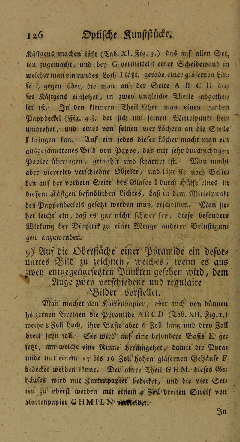 tnad)cn (Ägt (“5:06. XL itg. 3O mif «Ifen 0eL ' tcn sugcmo«()t, unb Oe\) 6 vcrmittelfl cinev ©d)eibc»)ani> in welc^eV man ein iimöeö fiod) I injjt, gevhbe cinei' giafcnicn £in; fe' L gegen über, bie man an'- ber 0eite A ß C 13 bie; fe!» Ädfrgeng einfel^et , in jmci/ ung(eid;e ^^ei(e -abget^ci; Ict ifr.' 3« ficinevn ^^eil feilet man einen runben Q3appbe(fel (Stg. 4.)/ bee fid) um feinen 'i)3ttttclpunft bei« umbiebet, unb eineö »on feinen vier £öd)cin an bie 0teUe I bringen fan. 2luf ein jebe^ biefer £iSd)er macht man ein au'9gefd)nitfcne^^i(b von ^appc, ba^ mft febv burcbjicbtigcn Rapier tiberjogen, gemablt unb fc()attirt ift. 93ian mad)t aber vieverlcp vevfebiebne DbjcFte, uub (apt |te nad) Q3clie; ben auf ber vorbern 0eite' beö ©lafcö I bureb Jjülfe'cineö in biefem Ä^jlgeif befinblicben’ Sichtet, bop lu bem iüiittefpunft beS ^appenbc(fe(^ gefegt werben müf\ erfd)c(nen. 'D3ian fie« bet (eiebt ein, ba0 e€ gar nid;t fdfiver fep, biefe befonbere SBirfupg ber ©ioptril ju einer SOtenge anberer Q!>eluftigun; gen ansuivcnbenV <yy 5luf öic 06erfi&r)c‘ ctncf ^lirrtmtöc ein t'cfoti' niii'te^ ^itb’ ;^cicl)ncn/ /. wenn eö auö ^wci; entgegengefe^ten ^linfrcn gefe()cn w(vt)/ bem ^ .Sluge jwci) üerfebtebene iinD vegulaive •^tlDei* mjlellet. 'JOian'ma'd)et'\^bn .^‘aVt'enpapier / ober audf von binnen b^ljcrnen 5i)rctgcn bie ^pramibe AB CD (iab.XII. §ig.i.) ivcd)c bSüll f)üd), ibre 35a|ig-aber 6 Soll lang unb brep Soll breit lepn folL- 0ie Wirb'' anf^ citie befonbere ?ßafi« E ge; fefet, unrwcicbc eine 9\inne‘berumgebet/ bamit''bie'Q}pra; mibe mit einem ifbi« 16 SeW'bob^tt glafernen ©ebaufe F 6fbeefet' irefberi fönne. ©er“ obere “Sibeit G H M.' biefeg ©e; bnüfe'i' Wirb mit ^artenpapier bebeefet, unb bie'vier 0ci; ten ju’ obtvfl Werben mit eiricm 4 breiten 0treif von iCartenpapier G H MI L viipfie'ltleti* Sn