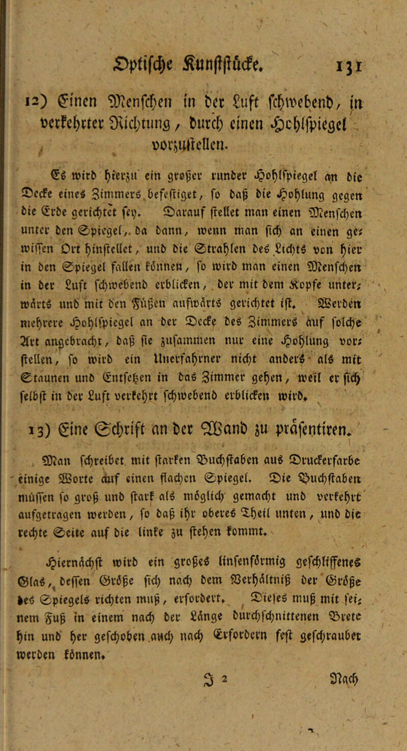 12) ^i'ncn 'DJicnfcfxn tn t»ec £uft fc^U'cbent)/ p toccfcptcr Ou'cpuns, ^ur*c^; einen »öc^lfpiesci vor^ulkllcn. wirb ^ferju' ein grc^ci’ i'unber Jpo^ifpiegel m bic ®ccfc eincg Sinimcrö.Oefcftiget, fo bci^ bie 4^o^{un(i flcgctt bie (£i-be gerichtet fci;, Snrauf freöet man einen 50?enfc^cn unter ben 0picgei>. ba bann, wenn man fic^ an einen ge? wifien Ort ^inflcüct, unb bie 0tra^fen beg ,£icl)tg ven ^icr in ben 0p{egel faden fßnnen, fo wirb man einen 9)tenfc^etx in bei Suft fcl)we6enb cvbiiefen, . ber mit bem Ä'opfe unter; wÄrt^ unb mit ben ^üijen aufwdvtiS 9eric()tet ijl. SBerben mehrere Jpo^lfpicgcl an bev 2)ccfe beö Simmerg auf folc^e 2(rt an^cbvatbt, ba9 fic äufammen nur eine >3or; fieden, fo wirb ein Unerfa^rner nici;t onberö- alö mit 0taunen unb 0ufc|en in baS Simmer ge^cn, weil er fic^ felbfl in ber £uft vcrfc^rt fc^webenb erblicfcn wirb* ^ 13) €tnc 0c^n'ft an t)er ^anb ju prafenfiren*' SJJan fc^rcibet mit jlarfcn ?Buc^ffabcn au^ iörucFerfarbc einige SBortc ciuf einen fiacb«» 0piegei. 2)ie Q>uc^(fabeii müffen fo gro9 unb ftarf aB mbglid) gemadjt unb verfehlt aufgetragen werben, fo ba^ i^r oberes ‘i^eii unten / unb bic rechte 0eitc auf bie linfe ju flehen fommt. ^ietndc^fl wirb ein großes (infenförmig gefc^lfffcne« ®(aS,, bejfen ©rö^e ftd) nad; bem 83er^dltni^ ber ‘ @ri5pc >eS 0piegels rid)tcn mu^, erforbert* ^ 25ie)eS muf mit fei; nem gug In einem nai^ ber £Änge burd;fd;nittenen Q^retc ^in unb‘ ^er gefc^oben aud; nach <i&vforbern fefl gefd;raubet werben fönnen* S 2 SHflcb I
