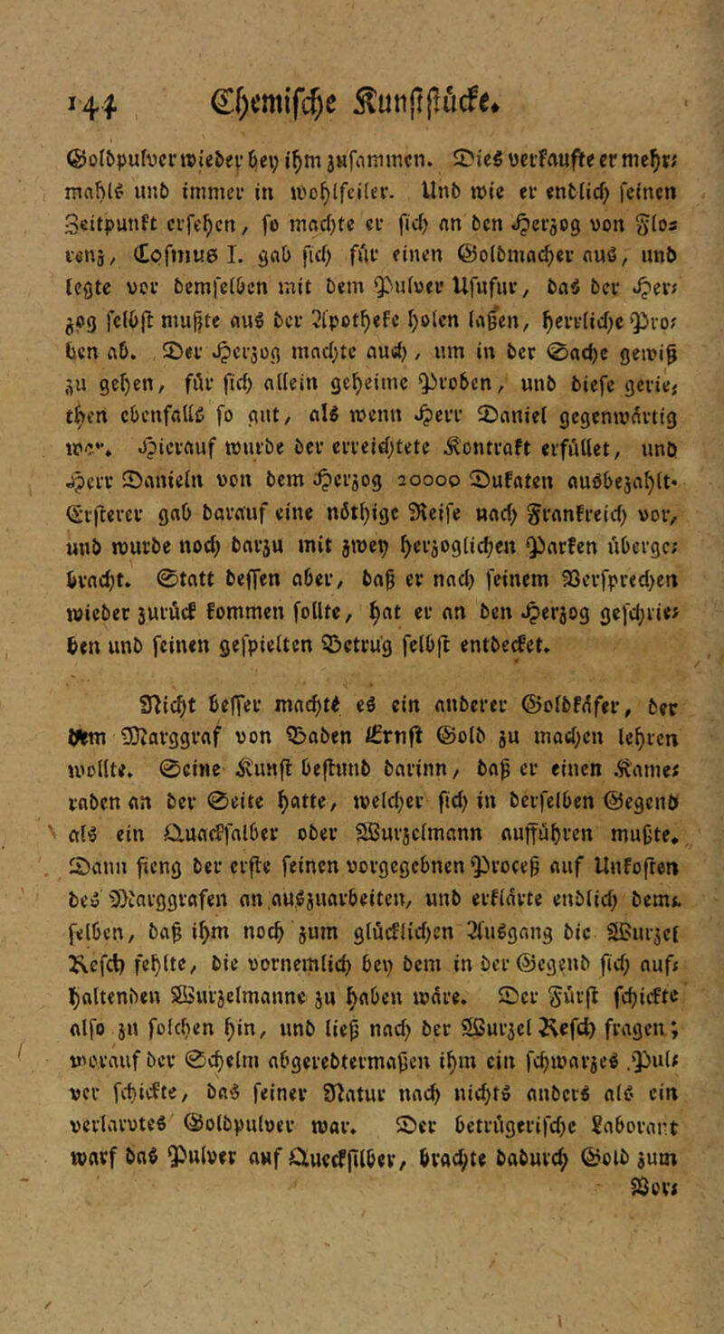 €f)cmifc^e 5lunpj!iidfe* (SotI)pufvcnrie&ev6ei; i^m anfninincn. SDieS vctFauflteermc^rj mahl^ unb immer in löo^lfcilcr. Unb mie er entlief) feinen Scitpunft crfc^cn, fo macf)te er fiel) nn ben «iperjog von glos venj, Cpfmue I. ^ab ficf) für einen ©olbmne^er emö, nnb teste vor bcmfclbcn mit bem 9^u^ver Ufufur, tauber .^eiv äP9 mufjte ber 3lpot^efe f)olcn la^en, ^err(icf)c ‘Pro? ücn ftb. £)er ^ersoß mflcl)tc nu«^ , mn in ber <©ac{)c geiri^ äu ge^en, für |icl) allein geheime proben, unb biefe gerie; t^en ebenfalls fo gut, aU wenn ^err Sbaniel gegenmürtig me.*', jpierftuf mürbe ber errejd;tete ^ontraft erfüllet, unö jperr IDanieln von bem ^erjog 20000 ©ufaten auöbeja^lt* (Srfterer gab barauf eine n6t()ige 3lcife nacl) ^ranfreief) vor, unb mürbe nod; barsu mit jmet) ^erjoglic^en Parfen überge; bvncf)t. 0tatt beffen aber, bab er nacl> feinem 35erfpr«cl)en mieber äurücf fommen foUte, ^at er an ben .^serjog gefebrie? 6en unb feinen gefpielten Q3ctru'g felbft entbeefet» iHic^t beffer mac^tt eä ein anberer ©olbfüfer, ber Iftm tÜZarggraf von ?Baben f£vnft ©olb ju mad;en lehren mollte, 0cine ivunfl beftunb barinn, ba^ er einen Ä'ame; raben an bei* 0eite ^atte, meldjer fid) in bcrfelben ©egenb aB ein auaeffalber ober SBurjclmann aupbfi’n mußte, 2)ann fieng ber crflc feinen vorgegebnen Proceß auf Unfofren bcü iJ>tnrggvafen an au.^juovbeiten, unb erfldvte enblid) bernt felben, baß ißm noeß jum gtü(flid>cn 2tu^gang bic Sßurjct I\cfct) fehlte, bie vornemlid) bei) bem in ber@cgenb fid; auf* l)altenben SSurjelmanne ju haben mdre. ©er Sür(l: feßiefte olfo jU fükßen ßin, unb ließ nad) ber Sßurjel 2\efch fragen ; / morauf ber 0cßelm abgerebtermaßen ißm ein feßmarje^ ,puU ver fd}idte, ba'S feiner Statur naeß nießt» anber^ al<? ein vcrlarvteS ©olbpulver mar. Ser betrügerifd)c ?aborart marf baö Pulver auf üuerfßlber, brad)te babureß ©olb jum ^or?