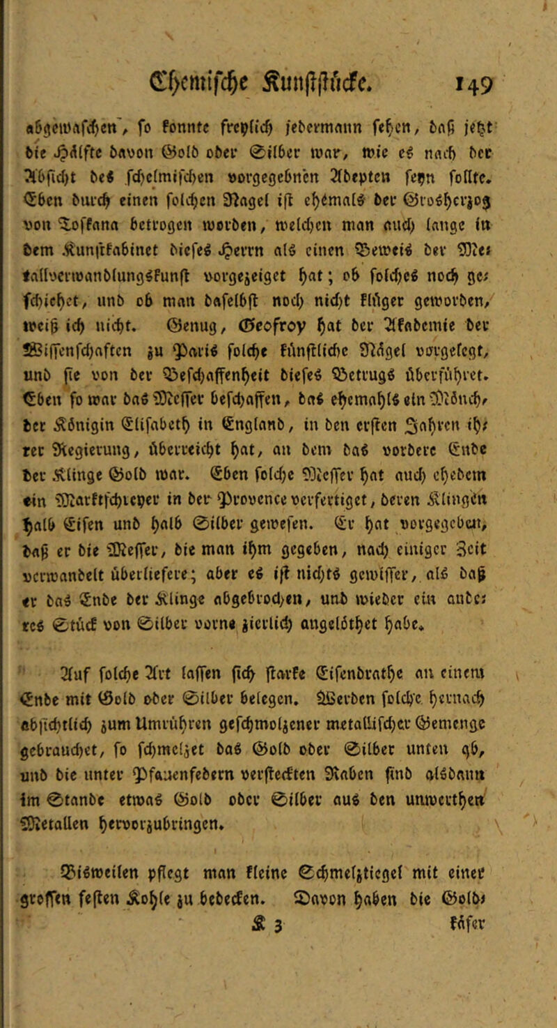 «6<5ciürtf<{)cn% fo fonntc fre^Hc^ Ie^f^'n1flnn fe^cn, 6nfi je^t- bie ^A(ftc öftwon ®olö ober 0?lber war, wie nail) bcc 3l6fid)t bei .rd)c(mifd)cn öorgegebnen 21beptcn fe^n foHtc. <Sbcn bui-c^ einen feieren 3f^agcf ifl e^^mal^ bet ©ro^^erjoj von *5,offana bettogen wotben, wetdjen man and) (angc in tem Äunfrfnbinet biefeö alö einen ?Beivei^ bet ^Die« lallyctwanbiung^Funfl vorgejeiget ^at; ob fotebe^ noch gc^ fcbicbet, unb ob man bafelbfl nod) nid)t Flieger geworben,^ treib icb nicht. ©enug, ©cofroy 3ifflbcmte bei* S®i(Knfd)nftcn gu ‘Pai'i^ folcbe Fi^nfl(id)c 97^ge( voi-gefcgt, unb (ie von bet Q3efd)affenbeit biefe^ iöcti'ugö übetfiibvct. <Sbeu fo wnt baö ^Oicflev befcbajfen, b«i c^emnbis ein bcc Königin <5Ufabctb in Sngtanb, in ben elften 1^/ rec Siegievung, öbciieicbt b«t, an bem baß vorbeic €nbc bei Älinge ©olb tvai. Sben fo(d)c 93ic)Tci h^t and) chebem ein iOiarftfchicpei in ber QÖiovcnccvcifectiget, beven ÄlingCn ^alb Sifen unb 0i(bei gewefen. (£1 h^t vovgegcbüi, bfl9 er bie üÄeffer, bie man t^m gegeben, nach einiger Seit vcnvanbelt überliefere; aber eß i|t md;tß gcmlffer, alß bafj er baß Snbe ber Älinge abgebrod>en, unb wiebcc ein ante; rcß 0tücf von 0ilbcr vorn« gicrlid) angelöthet f)flbe* 3luf folche 2frt laffen (ich |tcn-Fe Sifenbrathe an cinent 0nbe mit ©olb ober 0ilber belegen, Serben folcb’c f)«enach «b|i(htlich gum Umrühren gefchmolgener m«tallifd)cr ©emenge gebrauchet, fo fd)mc(jet baß ©olb ober 0itbec unten gb, unb bic unter QOfftuenfebern verflechten Svaben (tnb alßbanit im 0tanbe ettvaß ©olb ober 0ilber auß ben unwetthe» SOietallen h<tvorjubringcn. \ QJißmeilen pflegt man fleinc C^meljtiegel mit einet geoffen feflen Äohle gu bebetfen. 2)avon h«^en bic ®olb< Ä 3 füfer