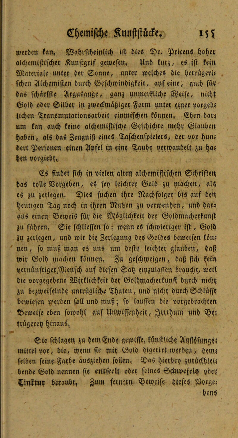 C^emifc^? S«n|^(löcfe» 151 lüci-tcn ffltt* »ft ©»'• 9^viceitö ^o^cv rt(d)cmift»fc^ev Äunftgvif gewefciu Unb fuvj, ei <ft felti SÜintcvifll? unt?i- bcv ©onne, untcf wc(cf)c^ b«c ^cti'ügevit fd)cn ?l(d;cmiftcn bui’c^ ©cfc^winbigfeit, ciufei»»C/ gud; f«v bfl^ fdj^rffte ^ivgu^aug?/ flflnj ynmcvfUc^c SBetfc, nid)t ©olb ober ©Uber in jrocdmn^lgev §ovm nntcv eft»cr vorgeO? lid)en 'irfln^mntfltipn^grbeit cinmife^cn fönncn. Sb.en bar? um fan auc^ feine alc^cmiftifcbc ©efe^i^te mcf)r ©iauben ^aben,. alö bal Seugni^ eineö 5;afcbcnfpieler«, ber vor ^un? bert Qierfonen einen 2lpfel in pine ?gu(je vevipgnbeft 8u ^en vprgiebt^ (£^ finbet fic^ in vielen alten at(^etn»ftif^en ©«Triften bag tpUe 23orgeben, ei fep (ciebtey ©oib ju n»»»ft)?t» / ei SU sevlegen. ©ie« fuebcu »f)tc 9^a(;bfol9ev l>t.^ (»vf ben f)eutigen ^ag noc^ in i^ren S^u^ett su vermenben, nnb bays (mö einen 93ewe(ß füy bie 5Dii5g(id;)feit bey @olbmad)crfunft SU ^»® febtieffen fo: meitn ei fdjivieyiger tft, ©pib SU seriegeny unb »vir bip Sevlegung bc^©olbeg bcivcifen fön? ' netty fo mu^ man ei unf um beftp (eid)tey glauben/; baft wir ©olb mad)en fönnen. 3u gefd^veigen < ba^ ftd) ^ein v,eynünftiger,33Ienfcb «uf biefen ©a^ yinsulaffcn brauebty rceif bie vorgegebene aBiyflid)fcit bey @o(btnad;crfunft byiyd) nid)t; SU besweifetnbe untrftgii^c / MJtb nid)t bureb ©d)(üffe betviefen werben foÜ unb muf; fo tauften bie vorgebrad^tyn ?2)eiveife eben fomobt guf Unwiften^eity ^yyt^mn nnb iSy? triigerep ^inau^. Cie f(bt«9«n S« bem^nby geiviffe,. fönftUebe 2(nft$fnn$^5 mittel vory bie, wenn fte miy ©olb b(9?tirt iveyben y bem? felben feine gaybe au^sie^e»» fpft?»»-. ^«6 ^»erbep suvftyfbUl? . benbe ©olb nennen fte cntfeclt ober feinet @d)»vefel$ pöcy ^inftur beratibtt fernv'rn ^cwyife biefc^ ^Spißc?