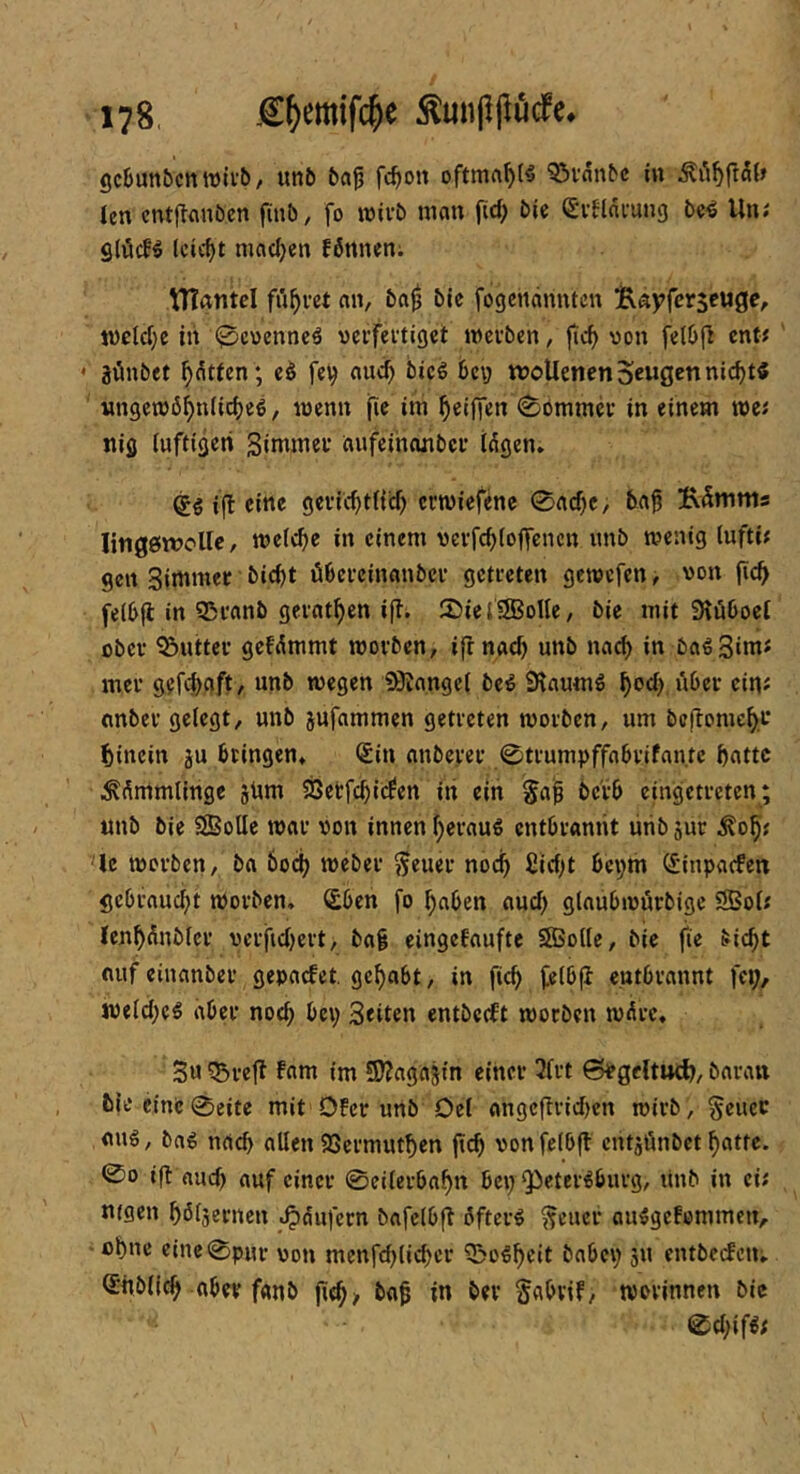 gcfiunbcnwivb/ unb bflp fc^ion oftma^t« 95i'flnbc in len cntflnnöen finb, fo wivb mein fid; bie (£i1lnmng be4 Un; Slöct'^ leicht machen fönn^n; triantd führet an, ba^ bic fogendnnten Bayferseuge, wclcf;e in @cv)cnncä veifeitiget wcfben, fic^ von ent# ‘ jünbet ^dtten ; cö fe^ au<i^ bieg bey «?oUenenScwö^«tt‘<^t^ ’ Mngen)6^n(ic()eg, wenn fic im ^eifien in einem wei niö iuftigeri Sintmei* aufcihanbci* idgen» ®g ifl eine gcvic^tfid) erwiefene 0a(^c, ba^ 5\5mms litigöwoUc, wefebe in einem vevfcblofTcncn imb wenig lufti? gen Simmec bic^t öbeteinanbeu getteten gewefen, von jic^ feibfl in 951'anb geiat^en i|i. 25iei2BoUe, bie mit Siüboei ober Buttel’ gefdmmt wovben, ifrnacb unb nach in bagSim« mei* gefd)gft, unb wegen SJJangci beg Siaumg ^od) iiber ci^^ tinbeu geiegt, unb jufammen getreten woiben, um bcilome^f hinein ju bringen* (£in anbeyer 0ti’umpffabvifantc batte .^dmmtinge jdm 58etfd)icfen iii ein Jaj^ bc'vb cingetocten; unb bie SBoIIe wav von innen i)cvaug entbrannt ürib juc ^ob« '^Ic wovben, ba bod; webev ^euev noch fiid^t beym ^inparfen gebiauebt Wovben, (£ben fo ^aben aud) glaubwövbige 3Boi; (cnbdnbicv vevfidjevt, ba^ eingefaufte SBoile, bic fie bic^t nuf einanbev gepaefet. gehabt, in fic^ fcibfl entbrannt fei;/ weid^eg aber noch bei; 3«iten entbceft worben wdvc, 3u ?Bve|l fam im SD^agajin einer 3irt 6^gdtud?, baraii 6leeinc0eite mit 0!cr unb Oci angcfirid)en wirb, §eucc flug, bag nach allen ißermutben geb vonfeibfl entjünbet batte. <So ifl nueb auf einer 0eilerbabn bey ^^etergburg, itnb in ei; Ufgen bbisernen .^dufern bafclbfl dfterg ^cuer auggefommen, -ebne cinc0pHr von menfd)(icbcr 'iBogbeit babev; jU entbecfciu Siibilcb aber fanb jitb/ ba^ in ber Sabvif, worinnen bic 0d;ifgf