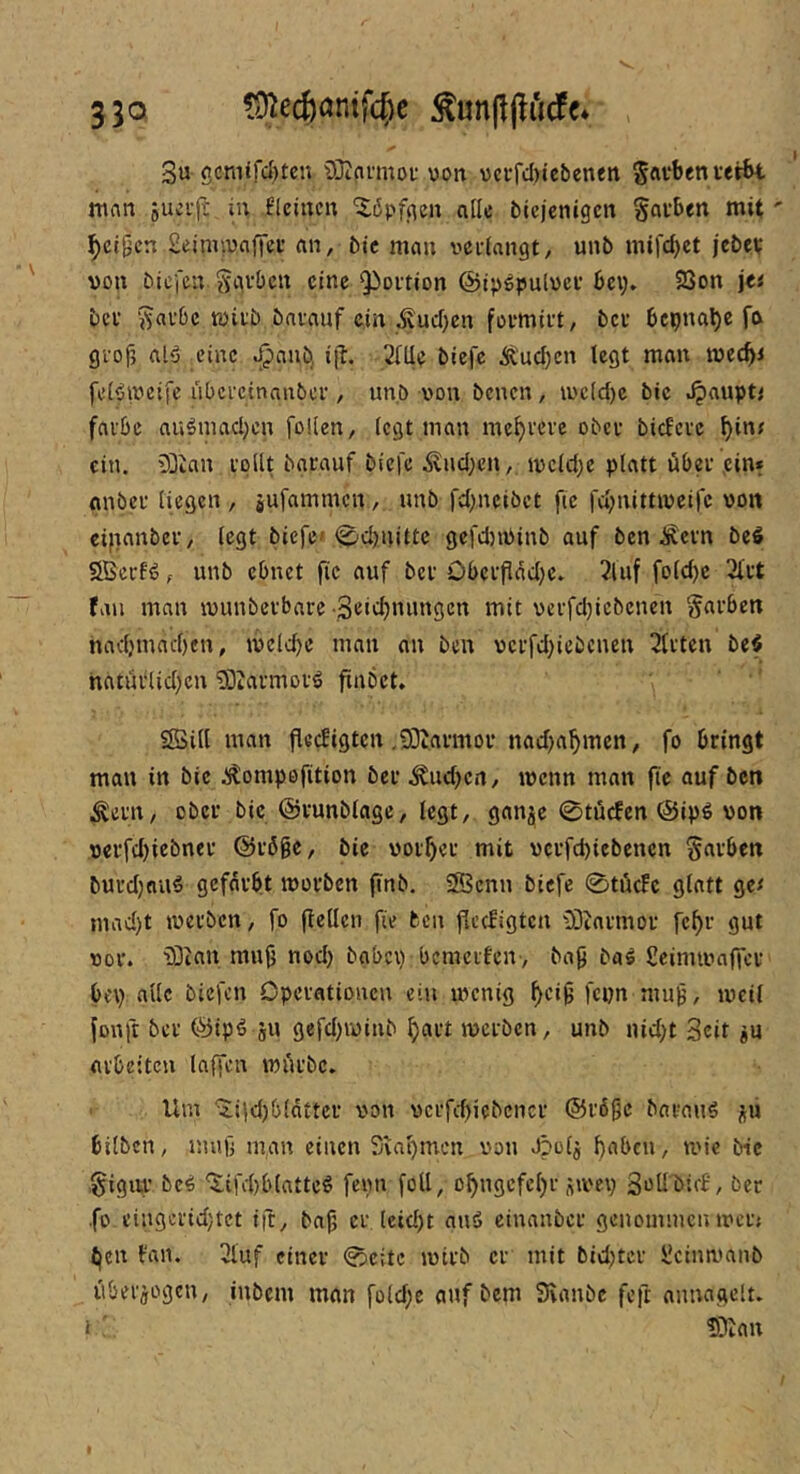 530 ?ü^ec6(3ntfc^c 3u ßcmird)tcn üJtavmof von vcrfdytcbenett Sflvben tetbt mnn sucif; in fleincu alle btcjcnigcn Rauben mit' ^cl9cn 2einuuaffef an, bie mau vcidangt, uub mifdyct jebet von biefeu S^U’^c« eine Qioition ©tpöpulvci’ bei;. 23on jei bei' ‘^avbe tvii'b bavauf ein Äudyen foemtit, bcu bepna^e fa gi'of, alö eine ^anb, ijl. SiUe biefc Ä'udycn legt mau mec^i felöivetfc übcictnanbcf, unb von beueu, ivcldye bie .^aupt< falbe auömadycn foKen, fegt mau me^ieve obci bicfcic ein. 33inu ipllt baiauf biefe .^udyeu, ivcldye platt übei ,ein* anbei liegen , jufammen , uub fdyncibet fic fdyuittivcifc von etfianbei, legt biefe» <^d)uittc gcfdyiViub auf ben Äeiu be^ 2Bcif(5, unb ebnet fic auf bei Obcifladyc. 2luf foldyc 2lit fall mau ivuubeibaic ■Seidynungen mit veifdyicbenen §aiben nadymadyeu, ivc(d)e mau au ben vcifdyiebcneu 2titcn be$ natüilidyeu ^ötaimoiö fiubet, SSill mau flccfigtcu ,93taimoi nad)af)men, fo bringt mau in bie .J^ompefition bei .^udyen, ivcnn man fie auf ben ^eiu, ober bie ©lunblagc, legt, gan^c 0tücfen ©jpg von veifdyiebnei ©ibgc, bie vorbei mit veifdyiebeucn ^«t'ben buidynii^ gefärbt moibeu finb, SSenn biefe 0tü(fc glatt ge# madyt iveiben, fo [teilen fie ben [leefigteu iötaimor fe^i gut vor. iÖian mu^ nody babciy bcmeiten-, ba^ bal Scinuvaffer be\y alle biefen Opciationcn ein menig ^ci^ fciyn mu^, iveil fonft bei ®ip^ gU gefdyivinb ^ait iveibcn, unb nidyt Seit ^u arbeiten laffen miu’bc. Um ‘2;i|d)b(dtter von vcifcbiebcnci ©löge baiauf jü bilben, nuig m,an einen Sva^men von Jpolä boben, mie bie ,§igiu' be^ ‘itifdyblatteö fevn foU, o^ngcfelyi siveiy ä^ü bicb, bei ■fo eingciidytet ift, bajy ci Icidyt auä einanbci genommen ivcn t|en l'an. 3luf einer 0citc ivirb ci mit bidytci l'ciim'anb übei^fogcn, iubem man foldye auf bem 3iaube feft anuagclu I ■ ?Diau