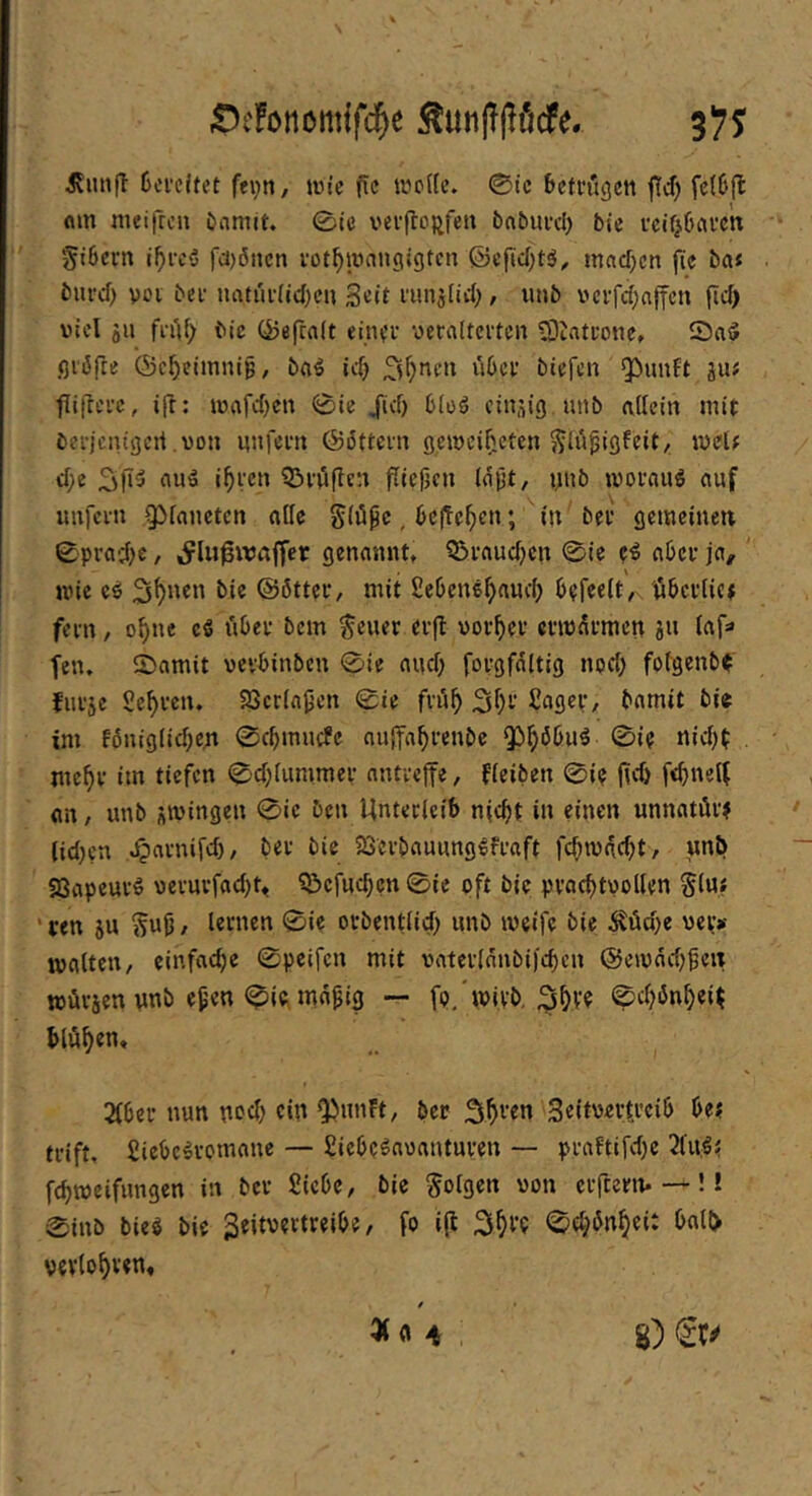 ;De!iMiömffc5e Äunjljlficfe. 3?5^ ilimfl 6ci’cl(et fevn, wie fic wp((c. ©tc betrugen ffd) fc(b{l flin ineifrcu Damit, ©ic verftoftfen baDurd) bte rcit^baren §i6ern i^i-c5 fcijöiicn vot^mangigten ©efidjtö, machen fie ba* burd) voi bei- natui-(id)cu S^it runstid;, unb vci-fd;ajfcn fid) viel SU fi-uf> bic ©efcalt einer yeralterten 93tatrone. ©a5 ßi'öfte (Sc^elmniß, baö idj biefen 5^unft iuf fii|lcrc, ijl; mafd)en 0ie /(cf) bloö cinsig unb affetn mit berjenigeri von unfern ©öttern gemei^cten ^lüpigfeity. mel# cf;e 3l»3 auä i^ren Q^röflcn ffieficn (ajjt/ unb morau^ auf unfern Qifanetcn affe g(ö^c,bcffc^en; in ber gemeinen 0prad;>e, ^lu^waffcr genannt, ^Braudjen ©ie e^ aber ja, mie cö bie @6tter, mit Sebene^nud) befreituberiiet fern / o^nc cS über bem teuer erfl uorfier ermürmen s» tnf» fen. ©amit vevbinben 0ie auef; forgfaltig nod; foiBenb^ furse Sehren. Söcria^en ©ie frü^ Säger, Damit bie im fbnig(id;ett ©cbmuefe auffabrenbe tnebv im tiefen ©d;iummer nntveffe, fieiben ©ie jjci) febneif an, unb s'vingen ©ic ben Unterleib n(cbt in einen unnatür? lid)cn ,^arnifd), ber bic 23erbauung^fraft febwdebt, unb S3apcurö ycruvfad)^ Q!)cfucben ©ie oft bic pracbtuollen tiu? ’ ren su tnff / i«nten ©ie orbentlicb unb meife bie 5?üd)e ver»- matten, einfache ©peifen mit vaterinnbijeben ©eioddj^eit würsen unb e^en ©iCi mn^ig — fp/wivb, 3bv? ©ebönbei^ blühen. 2(ber nun uoeb ciü Q)nnFt, ber Seitoertjeib be? trift, Siebe^vomanc — Siebe^aoanturen — praFtifdje 2fU;ö? febmeifnngen in ber Siebe, bie tolgc« von erfterm —!! ©inb bieg bie geitvertreibe, fo i(l Verlobten«