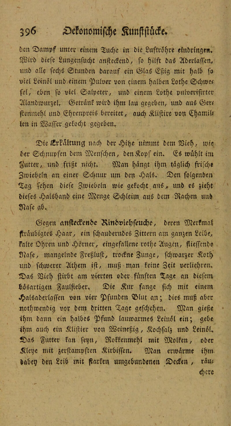 5cu Stampf untci- einem ^ucf)c in bic fiuftvß^i’c einbvingen* 5iBii’b biefe Sungcnfuc^t nnflecEenb, fo ^i(ft ba^ 2tbev(afien, nnb alle fecf)g 0tunbcn bavnuf ein <5)fa€ S^ig mit ^n(6 fo viel ßcinöi nnb einem Qiuiwei’ von ijinem ^a(6en ßot^e fei,' eben fo viel 0n[pctci‘, unb einem £ot^e pulveviftvtco 3(ianbivufje(» ©ctvanP mivb ifym lau gegeben, unb auS &m flenme^i unb (S^eenpuei^ bereitet, auc^ Äliftive von ^^amiU len in Sffinffer gelodet gegeben^ ©ie iCrHltung naef) bev ^i^e nimmt bem 23ie^, mic bei* 0cbnupfen bem 2Dtenfd)cn, ben.^opf ein. tvüblt im ^uttei*,. unb ftip nicht» 93Zan h<^ngt i^m täglich frifch« Stviebein. an cinev 0chmu* um ben J?aB» 5>en fpigenben ^ag fe^en biefe 3ivi«bein tvie geFocht .au€„ unb ti jicht tiefet Jpai^bflUb piu? Ü3?cngc 0chieim auö bem Slach'^o unb 0iafe gb» ©egen nnflecEcti&c ^in&DieljfeM^e, bei-en ?0Zci*fmal flraubigteg ,^aai*, ein fchaubernbeg Sittern am ganjen Seibe, Falte Ohi’cn unb Körner, eingefallene rot^e 2lugcn, flieffenbe Siafe, mangelnbe Src^lufl, troefne Sunge, fehmarjer Äot^ unb fchmerer 2lthem i|i, mup man feine 3?it ucrliehftu* S5a^ 23ieh jtii’bt am vierten ober fünften ^age an biefem bü^artigen Saulfieber^ 2)ie ^^ur fange (ich mit einem JJ)aBaberlaffen von vier Q[>funbcn ?&lut an; bie^ mup aber nothmenbig vor bem britten '^^age gcfchehen. S3tan giepe •ihui bann ein Q)funb lamvarme^ Ccinül ein; gebe ihm aucl) ein ^lipier von ?SSeinepig, .^ochfalj unb Seinöl» 5£)a^ §utter fan fepn, Sroffenmehl mit SKolfcn, ober ^lepc mit jerjlampften .^irbiffen» ?0ian envarme i^m. babeij ben Seib mit ftarfen «mgebunbenen JDeefen , tüm (here