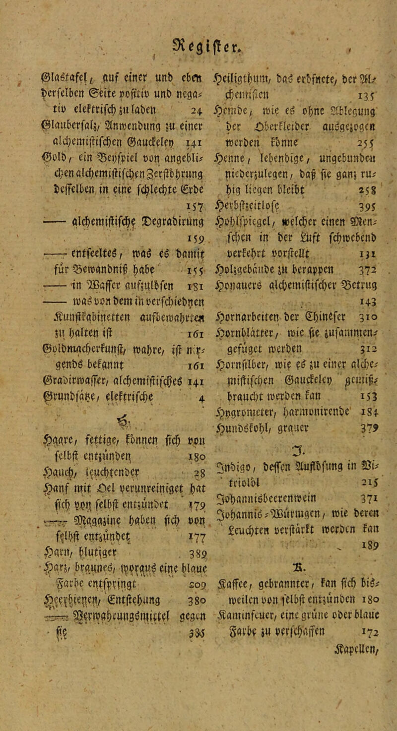 t öuf einer unb eben bcrfelbctt ©bite »ofütü unb negöi tiü eleftrlfc^ju laben 24 (Blauberfalj/ Slntrenbimg 5« einer oldjemifitfc^cn ©aucEelen 141 ©olb/ ein Q5ei)fptel non angeblu d}cnal(i)emi|lifcl>en3crfib()run3 beffelben in eine f(^lecl)te (£rbe 157 ^— glc^cmiftifd^l IDegrabirung 159 -—- entfeelteö, traö rö bamir für ?5cn)anbni^’lf)abc' 155 •— in ‘üBaffcr nuftulbfen isi t\)a^npnbemintjcrfcl)iebnen Äunfifgbinettcn aafbewabrte« 3« halten ift 161 ©olbmacherfunfi/ roahre/ ifi nir-' genbfj befannt 161 ©rabirroaffet/ alchemtftifcheö 141 ©rnnbfghe/ eleftrifche 4 ., ^gare, fettige, fbnncn (ich »en ' fclbfE entsunbeg igo 5pauch, i^uehtcnbfr 28 fpanf mit öel verunreiniget ,h‘'it ft'ch v.iji^ felbjl cnt3unbet »79 _ r^.r g^gggsine hnben fi(f> »en. f^lbft cntjunbet^ ' 177 5?ant, blutiger , 389 • brguned, hlaue garbe entfvringt 209 5bee\’bieiten, ©ntiiehung 380 ^ertvghtunsöniiftel gegen • (<?  ’ 33^ jtcr» /peiligthum, bat? erbfncte/ bcr 311/ ehemiricn 13 s Äembe, wie eg ohne Slblcgung bcr iDberFlctbcr auggcjcgen werben Fenne 25j Jpenne, lebenbige, ungcbunben gicbcrjUlegen, baf fie gans ru/ big liegen bleibt *58' JpevbflECitlofv 395 5peblfptcgcl, weiter einen Sleni fdjen in ber £uft febwebenb uerfebrt »orjlellt iji 5pol3gcbfiitbc 311 berappen 372 ■fpenauere alcbemijlifcber 35ctrug 143 Ipornarbeiten ber ©bitt^fet 3^° Hornblätter/ wie fie jufantmen/ gefuget ti'erben 312 ^pornfilber, loi? pg ju einer alcbe/ niiüifcben ©aucEckv ’ pmi^# braud}t werben fan . 153 Jpvgronieter, bnrmontrenbc' 184 5punbgfobl, grauer 379 3nbigo, befen Sluflbfung in üJk ■ triolbl 215 Sobannigbecrenwein 371 ^obnnnig/'ffim’iugcn, wie beren ' £eucbten oer(lär!t werben fan 189 :s. Äaffec / gebrannter / fan fteb big/ weilen oon fclbft entjunben igo Äaminftuer/ eine grüne ober blaue Savbe »u verfebätfen 172 Kapellen/