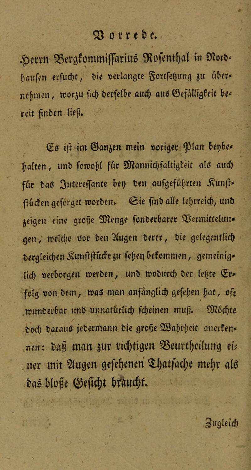 4}ervn 55eröfomm{flat‘tu^ iKofentf)al in 97ori>- r;aufcn erfuc()t, bie tjeriongtc ^ortfefjung 5U ubec- nehmen, wor^u fic() tcrfelbe öud; ouö ©cfaKigfeit reit ftnöcn/lifp» rt (Eö ifi im ©öMjen mein »origer ^ian Be^Be^ I polten, unb fomo^l fftr SRannicBfflttigfeit oleJ aucf> für baö ^ntereffonte Bei; ben ,aufgefüf)rten ivunfr* ftu(fen geförget tvoeben* @ie finb oHc ie^rreicB, unb jeigen eine grope 59?engc fonberBorer ^ermitteiun* g^n; metc^c »oc ben 2(ugen berer, bte geiegenfiie^ bergteicBen Äunjlj^ücFe ju fe^eq Bekommen, gemetnig* lid) »erborgen rceeben, unb moburcB ber lefjte ©r* •^foig »on bem^ nuuS man onf^nglicB gefe^en ^at, oft ^irunbevBar unb unnatiirticB fcBeinen mup, 5D?6cBtc b'ocB böratiö j'ebermann bie gro^e SBa^rficit anerfen» ,nen: man ^nt nc()tigm ^eurtl^eilung ei^ na* mit klugen gefe^enen ^atfacl;^ mrf)v alö blofe j>Äwc^tt ' Sugteief) ' t ■