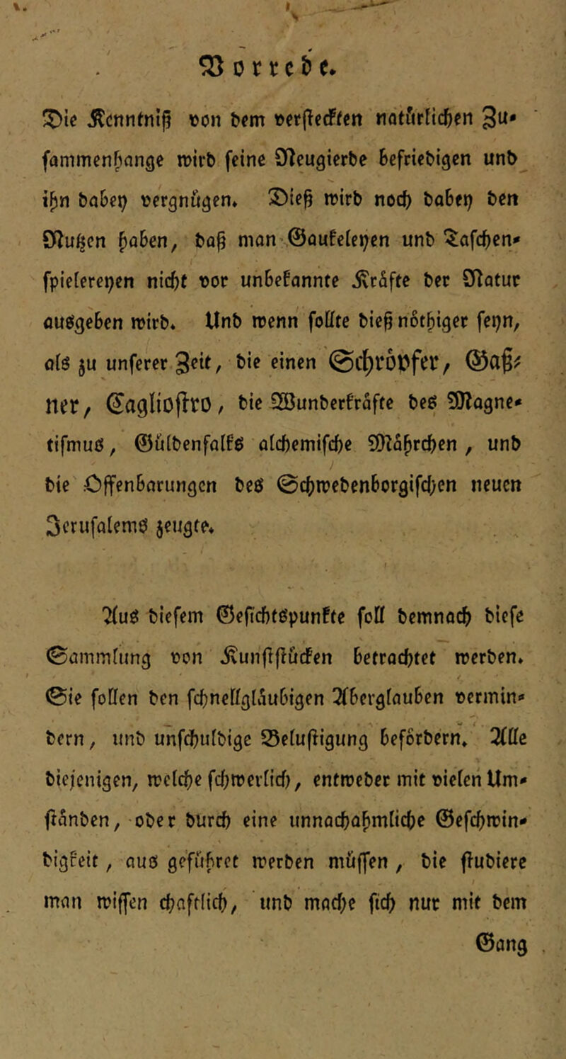 ^cnntnl^ »on fc^m »erjierffen nflt&tfic^icn 3u* fammenfinnge mirb feine D^eugierbe Befriebigen unb i^n babet} vergnügen» 3)te^ n?irb nocB bo6ei) beit < OZu^cn ^aBen, ba^ mon’ @oufe[ei;en unb “^afcBen* fpieieret^en nicBt vor unBefannte ivcäftc bec 9Tatur flueigeBen rotrb* Unb rcenn follte bie§ nötBiget fepn, o(S ju unferer Seit, bie einen @cf)l‘6ufcr/ Q5cif^ ntr/ ^CigliofltO / bie SGÖunberfrafte beg 50?ogne* tifmuß, ©üibenfalfß ölcftemifcBe S[)l5BrcBen , unb bie .öffenBnrungcn beß @cBn?ebenBorgifc()en neuen 3crufalemß jeugfe* \ 7(uß biefem 0eficBfßpun!te fott bemnöcB biefe (Sammfimg von ivunfifliidfen Betrachtet werben» > / <Sie fotten ben fchneKgtÄuBigen 2fBergfauBen vermin«« bern, unb unfdBufbige 53etu(ligung Beforbern* 3fffc biejenigen, weiche fehweriief), entweber mit vielen Um«« ftanben, ober burch eine unnachaBmlichc ©efchwin«« bigPeit, auß gefüBret werben müffen , bie flubiere man wiffen chaftiieh, unb mache fich nur mit bem ©ang ,