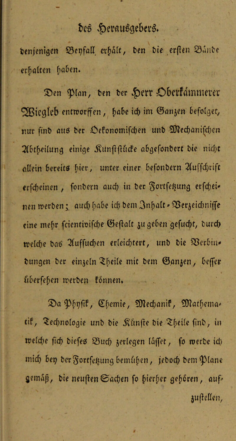 tenienigen S5cpfaH ex^hlt, fccn tie erflen Sante erhalten fioben» ®en 5>[an, ten tcr Obcrfdmmever ®icglcb enttrorffen J)o6e icf) im ©anjen Befolget, nur fint> fluö &er öefonomifdjcn unt) 3}?ecBanifc{;en !2(BtF^iIung einige ilünjlfiiicfe aSgefonBert bie nic{)t (lUein Bereitö Bicr^ unter einer Befonbern 5(uffcf;rift erfcBcinen , fonbern aud) in ber ^ortfe^ung erfdjei' nen rcerben; aud) ^oBc id) bem 3n^Q(t»SSerjeidiniiJe eine me^r fcientioifcBe ©efiaft jugeBen gefuc()t, burd> irelcbr t)aö ^uffucBen er[eid;tert, unb bic 533erBin* bungen ber einzeln ^^eife mit bem ©gnjen, Beffer * üBerfefien merben fBnnen» 2)a / ©f>emie, 5[)?ed;aniP, üO^at^ema' tif, ^ecBnofogie unb bie ivünfle bie ^^eüe finb, in r ireIcBe ficB biefeel S5ucB ^erlegen fo werbe id) mid) Bei) ber^ortfe^ung BemCif)cn, jebocB bem ^(gne gemap, bie neujlen©ncBen fo ^ier^er gehören, auf' juflellen,