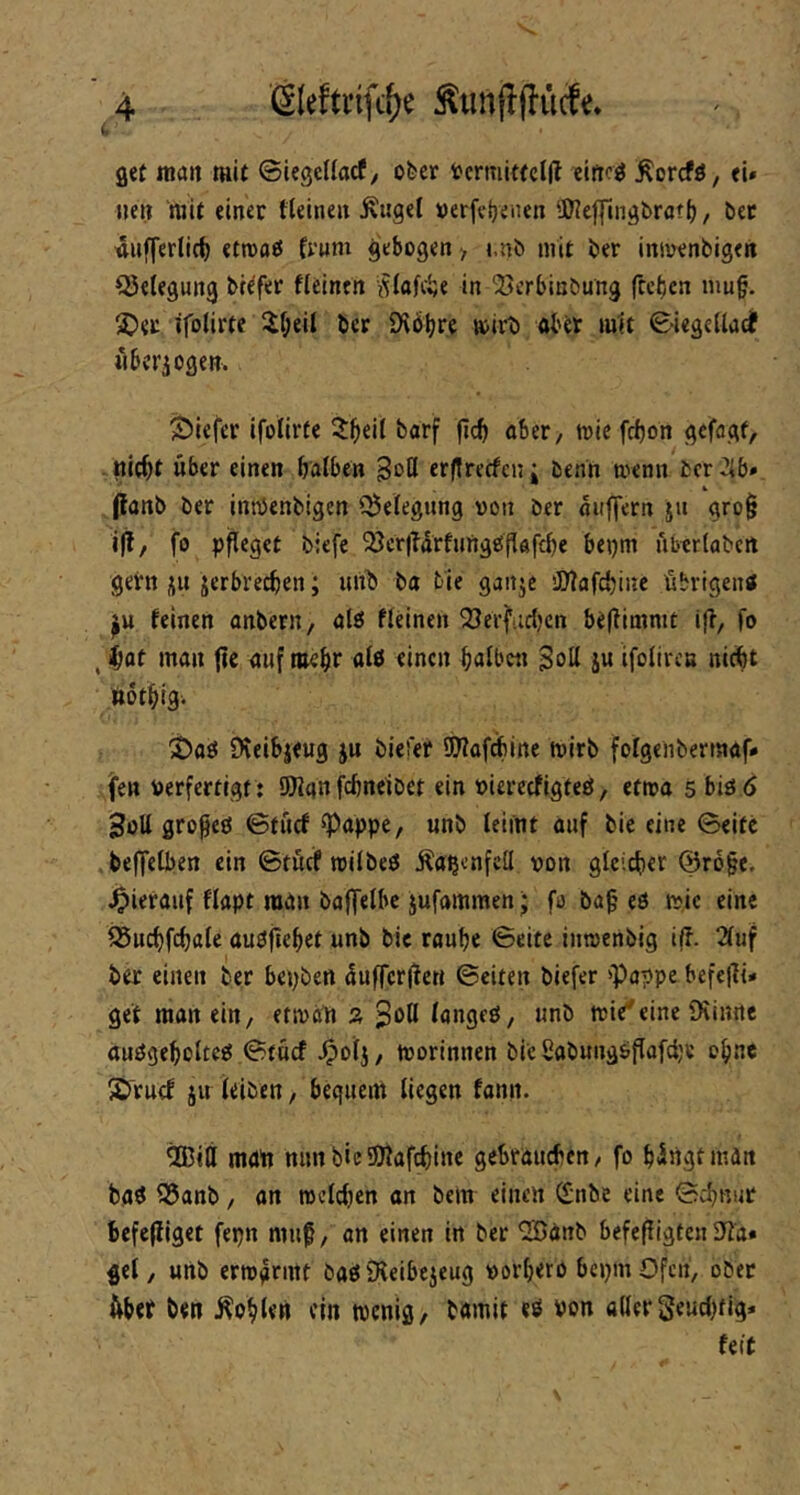 i. get malt mit ©iegeUacfy ober tcrmittcll? eifro^ Äorcfö, ei» ueii mit einer tleinen ^«get »erfcijenen 5We|fmgbratf), bec «ufferlic^ etroaß frum gebogen > i,nb mit ber inivenbigen Q5e(egung bc^fer fielnen in ‘Berbinbung frcbcn nmg. 2^<c ifolirte il;eil ber Stöljre loirb abtr mit S-iegeUadf «berjogen. tiefer ifolirfe 2b«it fi<^ ttJit fc^on gefagf, nicbt über einen batben Bott erjtrecfcn; benn trenn fccr 2ib» (lanb ber inröenbigen i^elegnng von ber aiiffern ju gro^ i|?, fo pfleget biefe ^öcr|?drfung£iflaftbe bepm libcrtabcit gern jii jerbrecben; unb ba tie ganje iD'iafcbine übrigen« feinen onbern, alö ffeinen 33ei'fiidjcn be(fiaimt ifl, fo , Jbat man fte anfmcbr als einen halben Bott ju ifolircn nicht »othig. 'S>a« fKeibjeug ju biefer 9)Iaf^ine tvirb folgenbermaf» fen verfertigt: 9JJanfebneibet ein viereefigteö, etiva 5 biö ö Bott gropeö ©tiicf ^appe, unb leimt auf bie eine 0eite beffelben ein ©tücf tvilbe« Äa^cnfett von gleicher @r6§e. hierauf flapt man baffelbc jufammen J fo ba§ eö tvic eine fSuchfchale auöjiehet unb bie rouhe ©eite imvenbig iff. 2fuf ber einen ber bepben dufferlfen ©eiten biefer »Pappe befe|ii» gef man ein, ettvaü ä Bott lange«, unb mie'eine Dtinnc auögeholte« ©tücf ^olj, tvorinnen bie Sabung«flafci;e ohne S'ruef JU leiben, bequem liegen fann. ®itt matt mm bie SRafchine geSraueben, fo h^ngtman ba« Q5anb, on tvelchen an bem einen (£nbe eine ©chnur befefliget fepn niu^, an einen in ber ^önb befefligten Jia» gel, unb ertvgrntt öa«5Keibejeug vorhero bepmOfen, ober übet ben ÄohUn ein tvenig, bamit e« von aller Seuchfig» feit