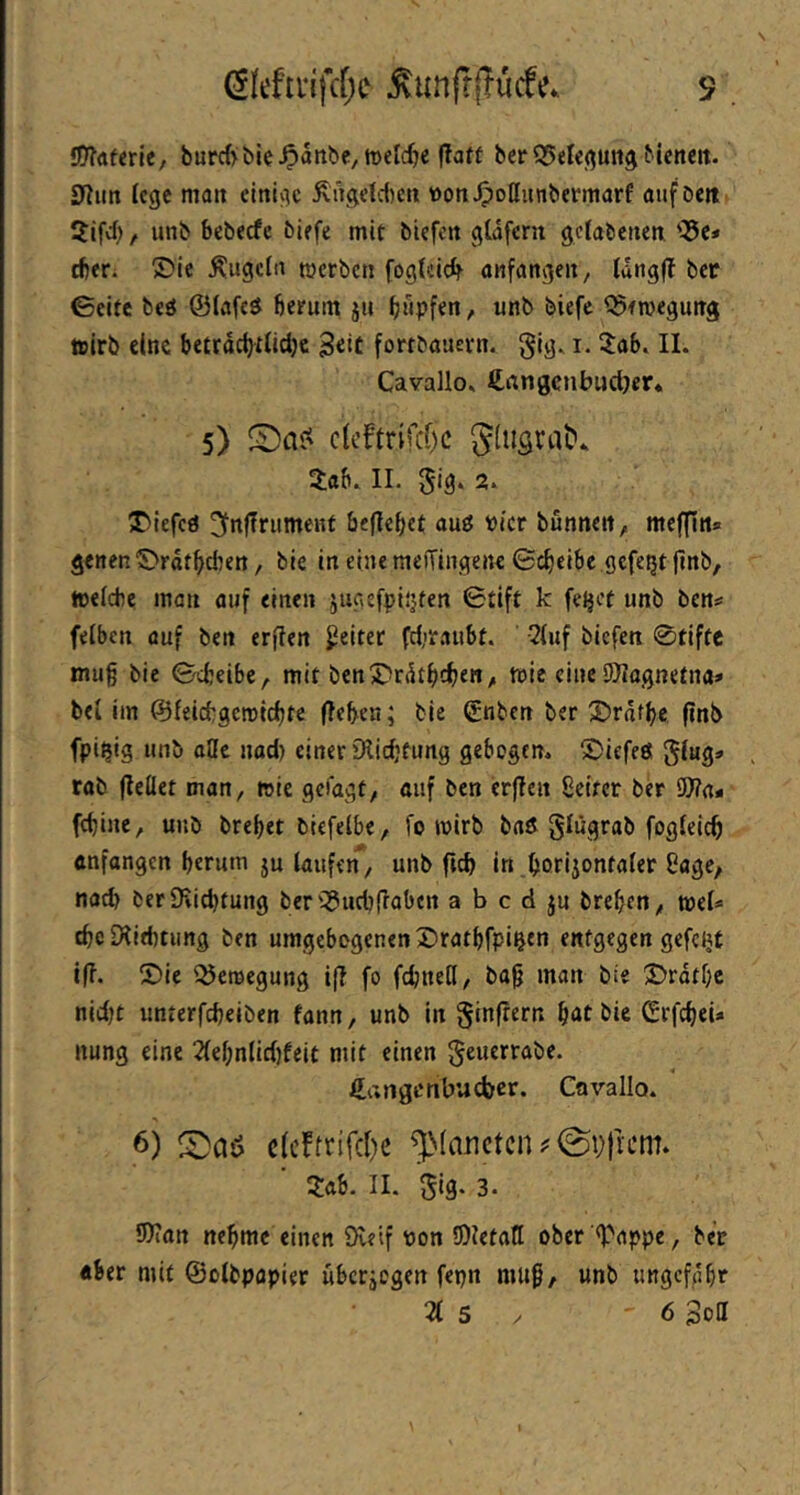 s ÖTJftferle, burrfyble^attbe,tt)el(^e flatt ber buncit. 01un lege matt einige ^nge(d)ctt tton^oßunbermarf auföett 5ifdt, unb bebeefe biefe mit biefen gtdfern getabenen '^e* cber. ®ie Äugeln merben fogteie^ anfangen, Idngl? ber ©eite beö ©lafeö herum ju b»pf«n/ ^ftvegung toirb eine betrdcfytiidje B«iC fortbauevn. gig. i. Zab. II. Cavallo. £angenbu(t)er* 5) clcftrifcfjc Jüisrat»* Jab. 11. gig. 2. JDiefeö ^rt|?rument befielet auö vier bunttett, meffitt» gettenS>rdthdten, bie in eine meiTiugette Gcheibe gefegt (tnb, toeicbc man auf einen jugefptijfen 0tift k fe^et unb ben^ feiben auf ben erfien Reiter fd,'raubt. ^(uf biefen 0tiftc mu§ bie Gcbeibc, mit ben J>rdthchen^ mic eine SHagnetna» bei im ©feiebgemidtte (leben; bie ©nben ber 3)rdfbe ftnb fpi^ig unb aöe nod) einer DIid’tung gebogen. 5)iefeö ging» rab (leüet man, mie geiagf/ n«f ben erfien Selter ber 9)?a* fd)ine, unb brebet blefelbe, fo wirb baet glügrab fogfeicb enfangen herum ju taufen, unb in _bonjontater Sage, nach berSKiebtung ber'QJucblTabcn a b c d ju breben, tuet« cbeDiitbtung ben umgebogenen 3)ratbfpibtn entgegen gefcitt i(i. ®ie Q5eroegung ifi fo fcbnetl, bap man bie Drdtbc nldjt unterfcbelben fann, unb in ginfrern hat bie (SrfcbeU nung eine 2tebntid)feit mit einen geuerrabe. €atigcnbud)cr. Cavallo. 6) c(cftrifd)c ^^(a^^ctclU©t))l■L•m. 3:ab. II. gig. 3. 3)ian nehme einen Öle’tf von 0)ietaII ober '^appe, ber «ber mit ©otbpapier ubcrjcgen fepn mtip, unb ungefähr 2t 5 . 6 Soll