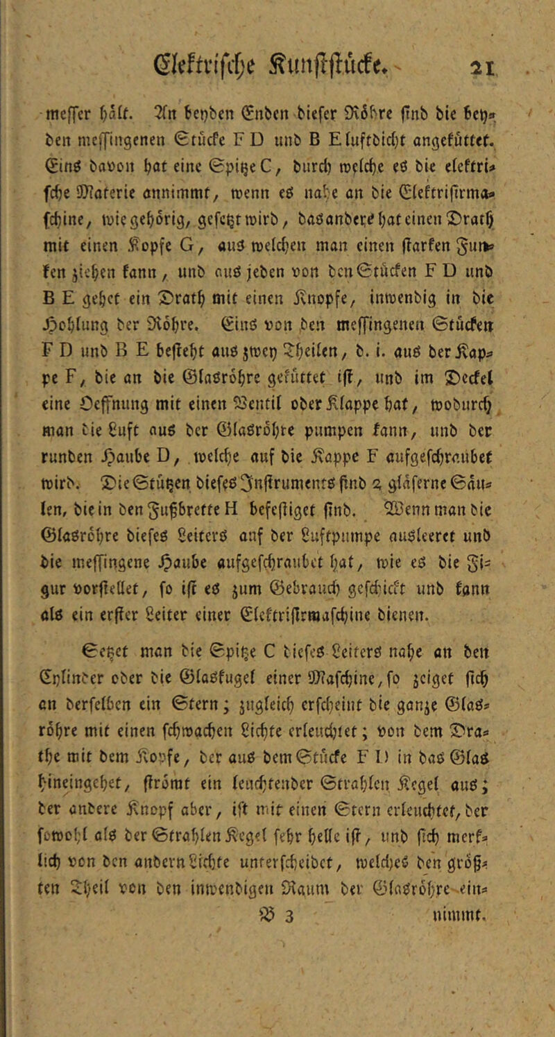 mcffcr fjalf. 3fit t!ej}bcn (Snbcn tiefer 9v6trc (Int tie Bctj» teil mcffiitgenen Stiicfe FD mit B Efuftticf)t ongcfuttef. Qing tatton ^at eine 0piijeC, tiird) tttefcf)e eö tie efcftrU fc^c SIRofcric önnimmf, rcenn eö nate an tie Cfeferifirmoa (d)ine, »ttiegf^orig, gefc^tmirt, taöantertf bat einen X»ratf) mit einen ^^opfe G, amJ melcben man einen flarfen fen jicben fann, unt aiiö jeten tton tcn0täcfen F D unt B E gebet ein ®ratb mit einen iviiopfe, intttentig in tic Jpobtung ter Diobre. ^inö »on ,teit meffingenen ©tnefeu F D unt B E bejlebt auö jmep ^btiftn, t. i. auö ber^ap^ pe F, tie an tie ©laörobrc gefüttet t|?, unt im S)ccfel eine Oejfnung mit einen SSentil oberÄfappe bat, tttoturefj man tie ßuft aus ter ©(aörobre pumpen fann, unb ter runben Jpaube D, melcbe auf bic Äappc F aufgefebraübet tttirt. 5)ie©tüpen biefeß ^nftrumentö jinb <z glaferne ©niis fen, biein ten^u^brette H bcfefliget (Int. SKennmantic ©laörobre tiefeö Seitcrö auf ter Suftpumpe auöteeret unt bie ineffingene .^aube aufgefebraubet bat, mie eß tie g|s gur ttorftellet, fo ifc et jum ©ebraud) gefdncit unb fann alt ein erfler Seiter einer ©lcftri|Irraafd)ine bienen. ©c^ct man tie ©pipe C tiefet Üeitert Höbe an ten ©plinter ober tie ©lotfugel einer !Dtafd)ine/fo jeigef (leb cn terfelbcn ein ©tern; jugleicb crfd}eint tie gan^e ©lats robre mit einen fcbittacbcn Siebte erleudjtet; tton tem Stra« tbe mit bem i^opfe, ter aut bem©tucfc F D in bat ©lat bineingebet, (Irorat ein lenebtenber ©trablcn Äcgel aut; ter anterc Änopf aber, ift mir einen ©tern erleucbtef,ter fott)Dl;l alt ter ©frablen .Kegel febr belle iff, unb ftd) merf» lid) tton ben anbern Siebte unterfebeibet, itteld)et ten grog^ ten Sl/eil ttcn ben intvenbigen ölaum ter ©latrobre eins 3 nimmt.