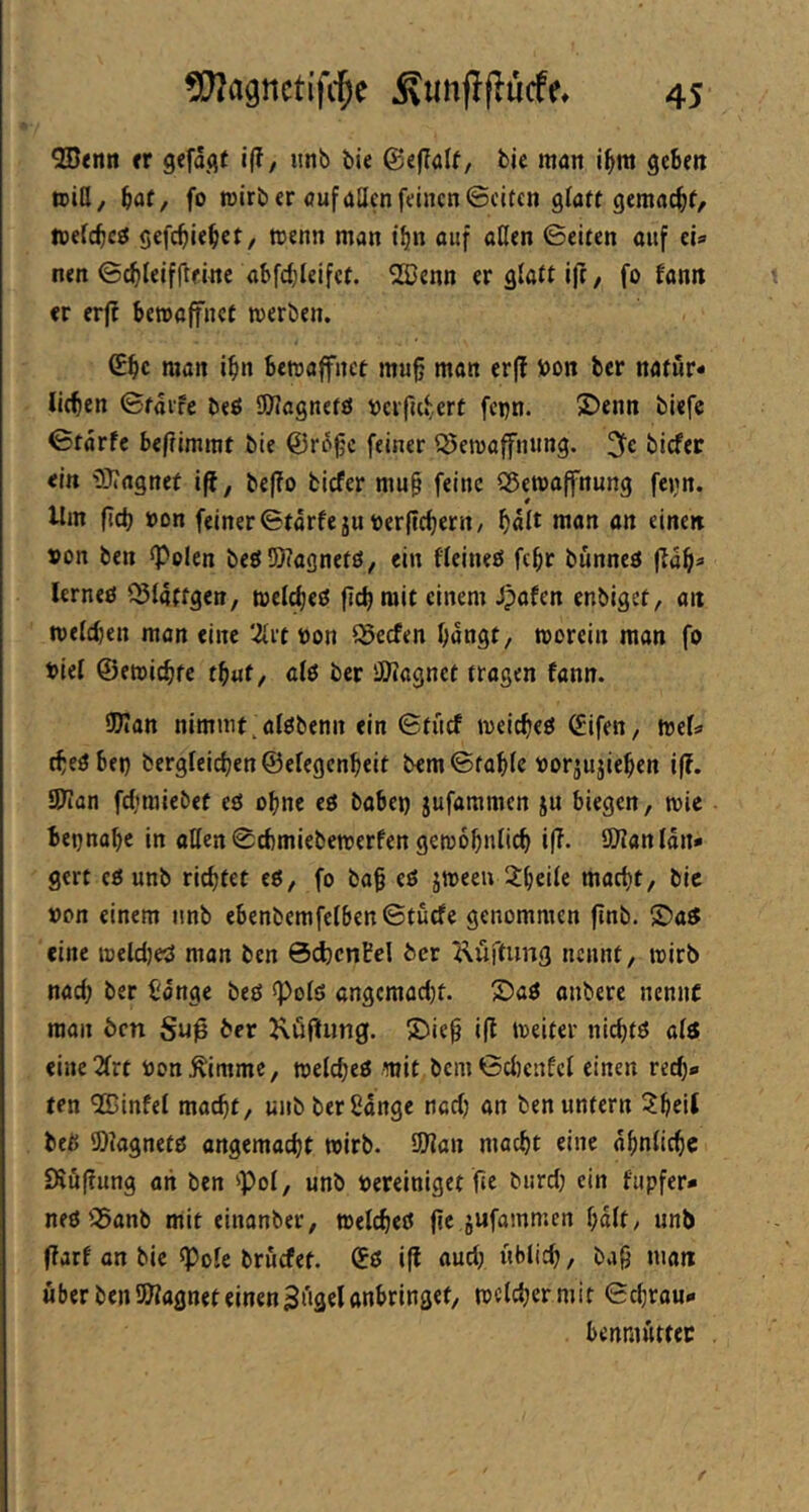 QBenti tt 9efä<it i(f, unb bie bie man i^m geSett ©iö, fo ©irb er (jufaöcn feinen ©eiten glatt gemacht, ©efc^cö gefc^iel^et, ©enn man t^n auf aßen ©eiten auf eU nen ©c^Ieifßeine abfcfileifef. SlUenn er glatt ijt, fo fanit er erff bewaffnet ©erben. (Ebc nian i^in bewaffnet mu§ man erf? i)on ber natur« litben ©tai’fe beö 50?agnetö »crfu*;.ert fepn. jDenn biefe ©tarfe befrimmt bie @r6^c feiner Bewaffnung, biefer ein iOJagnef i(l, bef?o biefer mu§ feine Bewaffnung fejm. Um ficb »on fciner©tarfe ju toerftebertt/ bßi^ ön einen »on ben <PoIen beö55)?agnetö, ein fieineö fc^r bunneö fiaf|=» lerneö Biaffgen, weltbeö ficbmit einem Jpafen enbiget, ait ©efeben man eine 2{rt tjon Becfen bangt, worein man fo t>iel ©ewiebfe tb«t, afö ber 'JOiagnet tragen fann. SWan nimmt,alöbenn ein ©tüef weicbeö (Jifen, mU tbeöbet) bergleicbenBefegenbeit bem ©table »orjujieben iß. SJian febraiebet eö ohne eö bobei) jufammen ju biegen, wie betjnabe in aßen ©cbmiebewerfen gewobnlicb ifT. Snanlan* gert c£5 unb richtet eß, fo ba§ eö jweeu 3:beiie macht, bic öon einem unb ebenbemfe[6en©tutfe genommen finb. 5Da£S eine welcijeß man ben 0(t)cnl!el 6er Küftung nennt, wirb nach ber t'onge beß spolß angcmac()t. ©aß onbere nenne man öen Su0 6er Köfiung. ©iep ift weiter niebtß afß cine2frt »on^immc, welcbeß mit bem©ci)enfcl einen rech«« ten BSinfet macht, unb ber Sange nach an ben untern ?bcit beß ©iagnetß ongemaebt wirb. ßJJan macht eine ähnliche Sröffung an ben 'Pol, unb bereiniget fie burd) ein fupfer* neß Banb mit einanber, welcbeß fte jufammen hält, unb flarf on bic Pole bruefet. (?ß ifl aud; üblich, bah matt über ben aWagnet einenSagelanbringet, wcldjermit ©djrau- benmüttec /