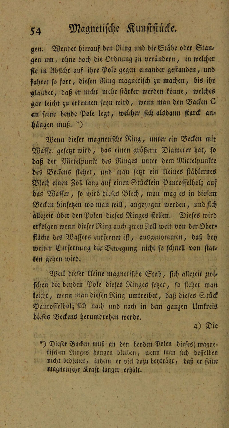 5!}?agncttfcf)c Äunfljlucfc* gctt. '323cn^ef hierauf bc» SHincj unb ble©toSc ober Statte gen um, o^ine bod) bie Orbnung iu t)erdnbern, in metc^er fle in nuf i^rc ^olc gegen einanber gefTönben, unb fahret fo fort, biefen 9\tng mugnetif^ ju raadjen, biö ibr glaubet, ba^ er nicht mehr (Idrfer merben fonnc, melcheö gar teid}t ju crfeiinen feijn mirb, menn man ben ^Saefen € cn feine bepbe 'Pole legt, meliher^jtdj olöbann flarcf an« fangen muf5. 0 5öenn biefer magnctifdjc Diing, unter ein Q5ecfert mit OBaffei gefegt wirb, baß einen 9r5§ern 55iameter höt, fo , bop ber SOiittelpunft beß fKingeß unter bem IDlittelpunftc beß QJedenß fielet, unb mau fe^t ein fleineß (Idhlerneß S5lech einen SoC la«$ auf einen 0tucflein Pantolfelfiolj ßuf baß *2ßaffer, fo mirb biefeß '^Icd), man mag cß in biefent fScefen hinfe^en mo man miH, angejpgen toerben, unb firb oUejeit übet ben'Polen biefeß Dlingcß (feilen. 2)iefeß mirb erfolgen rcenn biefer Dring auch jmepgoll mcit toon ber öber* fdehe beß'iöafferß entfernet iff, außgenommen, bap bet) tveinr Qintfernung bie 95civegung nidjt fo fdjneU von ftat» Uti geben mirb. ®eil biefer fleine magnetifefe ©fab, ftd) aKejeit jml* fdien bie bepben Pole biefeß Diingeß feiret, fo ftebet man teid)t, wenn mon biefen Dring umtreibet, bap biefeß £tucf pantoffclbol^‘(leb nach unb nad) in bem ganjen llmfrciß biefeß ';f5ecfenß berumbreben werbe. 4) ®ie *) 2>iefcr 35rtcFen mii(? an ben kobett ^olen biefeßj magiic-' titci;en iKingcö bdngen bleiben, wenn man fiel) bcffelben iud)t bebienct, inbein er oicl baju beptvagt/ bttp er feine !uagnen(ö;e .Sraft langer erbdlt.