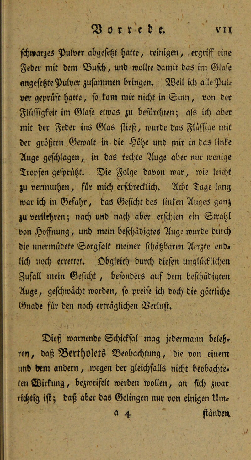 I 5Ö 0 c V e e. vu I ar^e^ ^ul^er cibgcfe^f , reinigen, , ergriff eine §eber mit bem S3ufcb / moüfe bnmit baö im ©lafe «ngefe^tc^ulber ^ufammen bringen, Sßeil id) ofle^ul^ w geprüft ^atte, fo fam mir nicht in @inn, pon Per glnffigfeit im ©lafe efrpaö jn befru’ci)ten; atö id) ober mit Per / mürbe baß SdaiTige mit ber größten ©emdt in bic ^o^e unb mir in baß linfe Tiugc gefdjiagen, in baß ifed)te Tinge aber mir menige ^tropfen gefpru^f, ^ie ^olge bapon mar, mie (eid)f |u permuthen, für mich erfd)recf(ich. T(cht '$;age lang mor ich ©efah'*/ baß ©cficht beß linfen Tfugeß ganj Pcrlifhren; nach wnb nad) aber erfd)ien ein 0fca(;,( pon Hoffnung, unb mein befd)dbigfeß Tinge mürbe burch bic unermubete 0orgfa(t meiner fd)d^baren Tier^fe enb» (ich noch ßtveffef. Obgleich burd; biefen ung(ucf(id}en 3ufa(l mein ©efid)t, befonberß auf bem befchdbigten Tinge, gefchmdcht morben, fo preife ich hoch bie gottlidjc ©nabe für ben noch erträglichen OSerlnf}, S^ie^ mornenbe ©chicffal mag jebermann beleh- ren, ba^ SSevthoIct^ S3eobad)fung, bie pon einem unb bem anbern, megen ber gleichfallß nicht beobad)te- fen ößirfung, be^meifelt werben wollen, an fich ^wac vidhtig ij^; ober baß ©dingen nur pon einigen tlma n 4 ponben