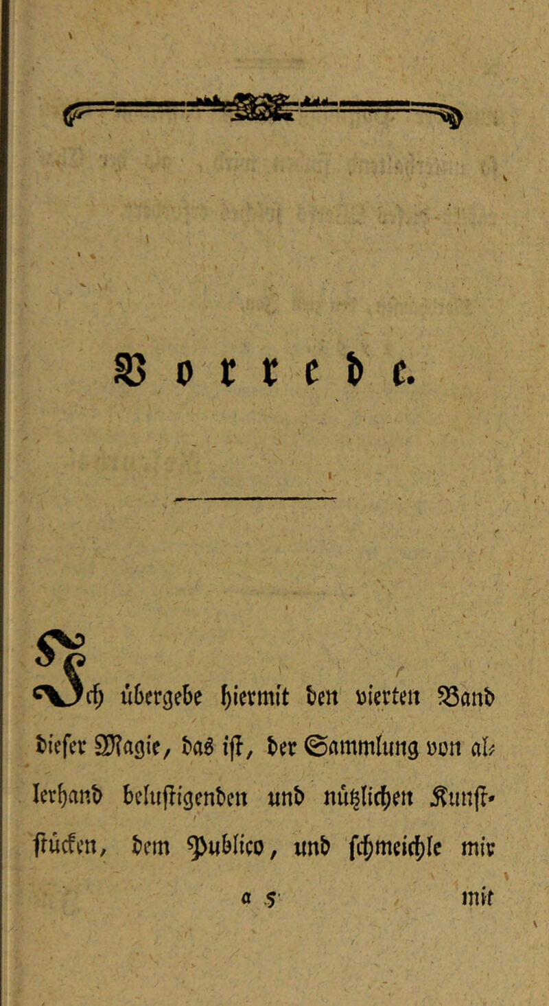 ' .1 Se ■O. ^d) übergebe hiermit ten' vierten 5Sanb tiefer SKagie, ta^ ifl, ter ©ammfung üon ah lerbanb belufligenben «nb nü^licbett r Tfucfen, bem ^ublico, «nb 'fc^meicf)lc mir a $ mir s
