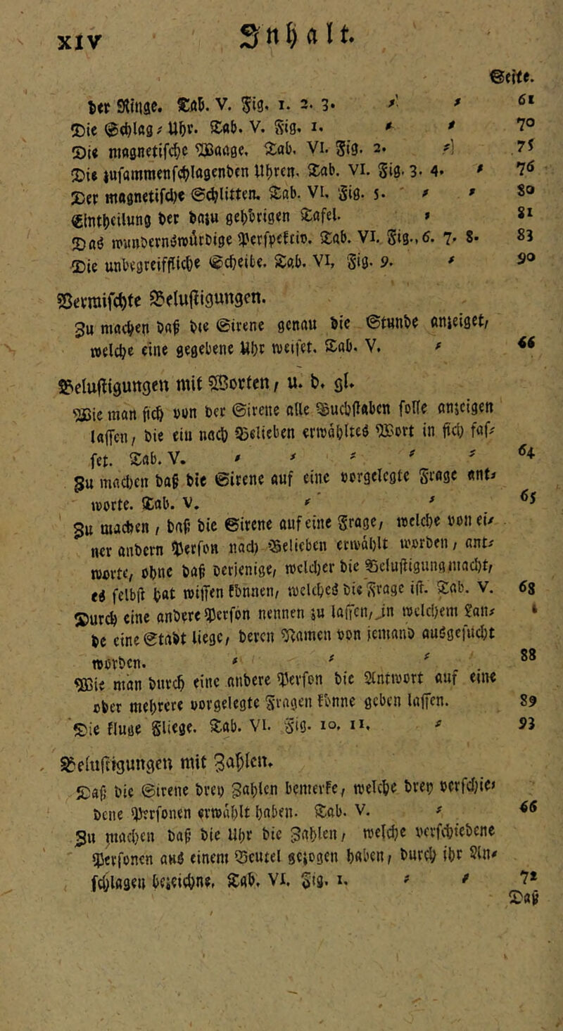 XlV Itt Editiae. V. 5i9« 1. 2- 3* -»■ ' »Die ©<^lag^ U^v. Sab. V. Stg» I. *■ * 7° St« nwsnftifc^^c ^öößc. Vi. gig. 2. ?) ,75 2)18 iufttttirocnfc^Ittgfnfcfn U()rcn< 5£(ib. vi. gig. 3. 4* * 7^ »er magnetifd)« ©erlitten, »ab. VU giß. 5. ' ^ ' 8® €lntbfil«n0 9e|)brjsen »afel. » »aö »unbcrnötuilrDige tperfpffti®« »ab. Vi. Sig.,6. 7' 8* 83 »ie unbegreifflicfe« ©c^eifcc. »ab. Vi, gig. 9. ' S® ?ßevroifct>fc Sfelufligungen. 3u macb^n ba^ ine ©irene genau bie ©tunbe anjelget/ welche eine gegebene Ubt weifet, »ab, V. ^ i&clufliguttgett mit SBorfen, u. b. gl* •äJie man ji^ von bet ©irene alle ?£ucb(l«bcn foUe anjeigen laffen/ bie ein neeb 95elitben erwäblteß <JBm in jttl) fap fet. Sab. V. ' ^ ^ i H 5u mflcl)Crt ba§ bie ©irene auf eine »crgelcgtc grage «nt^ Worte, »ab. V, ^ 3u macben , baf’ bic ©irene auf eine grage, welche »011 eü neranbern Iberfon nad) belieben erwählt worben, ant.' Worte, ohne ba^ bcrienige, wclcl)er bie 35clujligungmad)t, eg felbif hat wiffen Ebnaen, weUheß bi« grage ifl. »ab. V. 6s »urch eine anbere UJerfon nennen 5u la(Tcn,Jn welchem £an# ‘ be cine©tabt liege, beren 5iamen oon jemanb auögefucljt worben. * ^ ^ 88 ^ie man burch eine anbere l^erfon bic Slntwort auf eine ober mehrere oorgelegte gvagen fbnne geben laffen. 89 »ic fluge gliege. »ab. Vi. gig. 10. i*. ^ 55 Belüftigungen mit 3af;lcn. »af; bic ©irene brei; fahlen bcmeife, welche bret? berfcf}ie> bene Ijyerfoncn erwählt haben- »ab. V. # ^<5 Su machen ba^ bie Uhr bie fahlen, welche vcrfchtebcnc «Uerfonen auß einem iSeutel gelogen haben, burch iht 21«' fcölage« bcieichncr »ah. Vi. gig. i. # / 7* »av