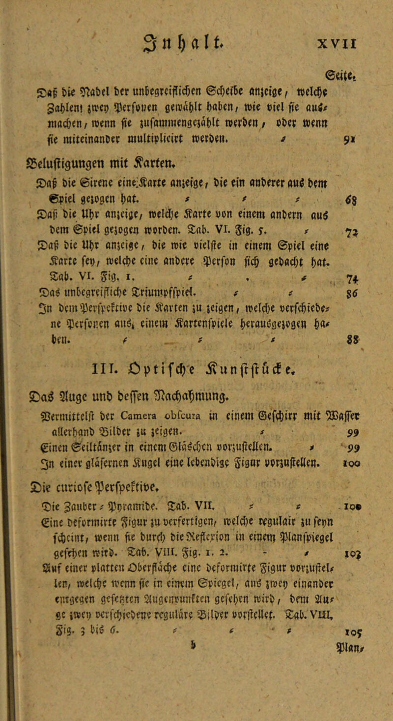 / 3 n H11* XVII ©«ttt bie sj^öbel bcr unBcgrafllcfKn ©i^ietbc «njciße, Sollen! jtvcp «perfouen fl«iv«()lt ftabcn/ »ic eifl fje mit machen / wenn fie jufainmengcjablt robben / ob« toontt fte miteinanb« multiolicirt toerbou. ^ 91 SJcIufligungen mit Warfen, bic ©ircne eineiÄarte anjoigOf bic oin «nbfWfluö bem eoiel gelogen b«t. * * ^ « tfS JDafi ble Ubv «tueije/ roeldje Äarte oon einem onbern nuö bem ©fiel gejogen worben. Snb. Vi. Jig. y. t S)aj? bie Ubt anicige, bie wie »ieljie in einem ©piel eine Äorte fev/ welche eine anbere ipcrfon ftch gebflcOt ^au Sab. VI. gig. I. # , , 74. ®a^ unbegreifliche Sriumpffpiel. f e $6 On bem'Pevfpcffioe bie Änvten ju jeigen/ weldje »erfchtebe# ne «perfenen «uö, einem Äörtcnfpicle b«««öfieiogcn W ben. f f * iS % III. Cptif^c itunfrftucfc, $Dag Sluge unb bcfTen ^ac^a'^mung. ?ßermiitelf{ ber Camera obfeura in einem ©efdjirr mit ^«jfet allerbonb Silber ju jeigen. # '99 einen ©eiltönier in einem ©löschen oorjufleltcn. * ‘ P9 3n einer glafernen Ängel eine Icbenbise Signr PorjwIleKen. too curiofe ^erfpeftibe, Sie 3ö«ber ^ornmibe. Sab. Vll. e . lo* ©ine beformirte gigur ju »erfertigen, weldje regulair jii fepn fd)cint/ wenn fie burcl) bie SHeflcjcion in einem ipianfpiegel gefehen wirb. S:ab. Viu. gig. 1.2. - / Stuf einer platten Oberfläche eine beformirte gigur oorjuftelx len/ welche wenn fie in einem ©picgcl, au^ jwci; einanber entgegen gefenten Slugenpunften gefehrn wirb / bem Slnif ge iwep oevfehicbene reguläre Silber oorflellet. S:ab. viii, S'ig. 3 biö ö. ? f ■ f 109 b mn,